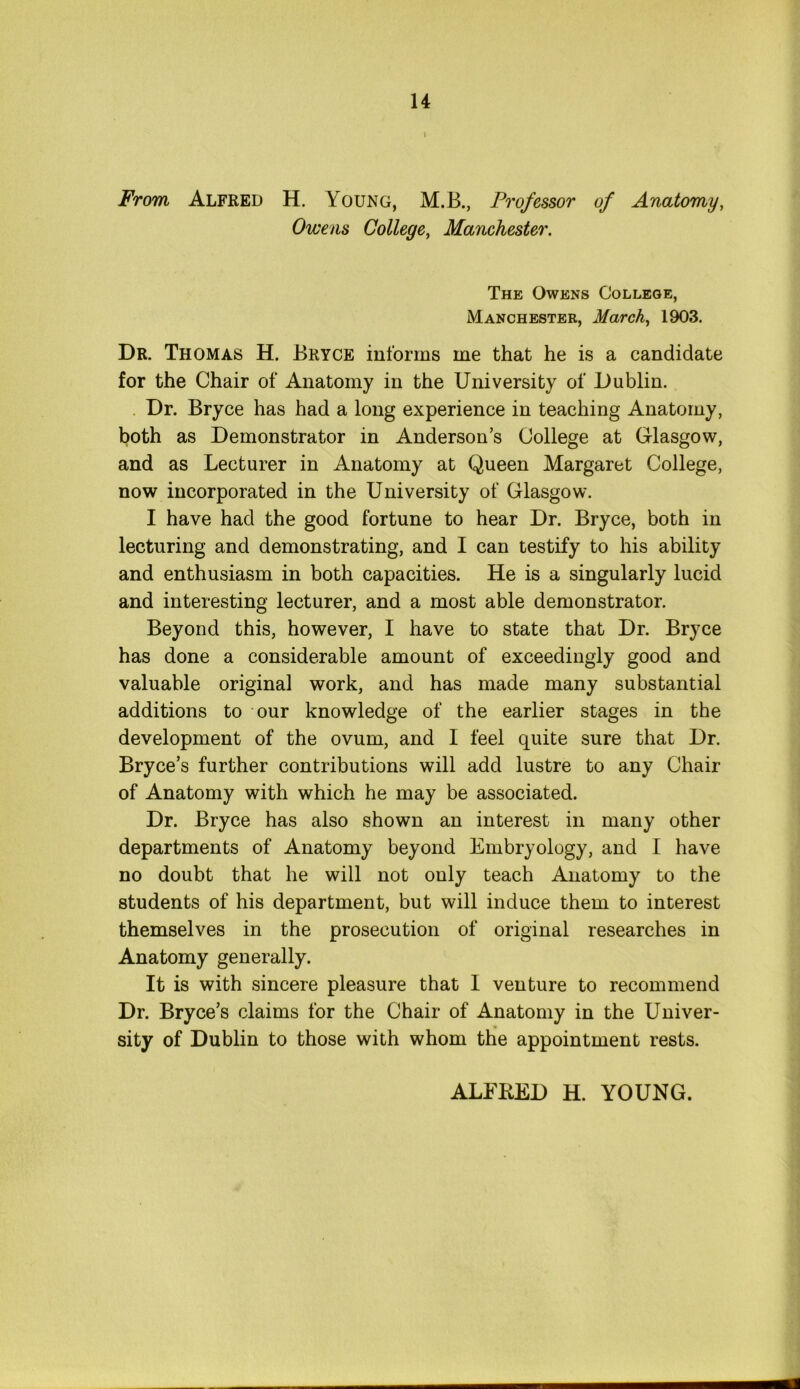 i From Alfred H. Young, M.B., Professor of Anatomy, Owens College, Manchester. The Owens College, Manchester, March, 1903. Dr. Thomas H. Bryce informs me that he is a candidate for the Chair of Anatomy in the University of Dublin. Dr. Bryce has had a long experience in teaching Anatomy, both as Demonstrator in Anderson’s College at Glasgow, and as Lecturer in Anatomy at Queen Margaret College, now incorporated in the University of Glasgow. I have had the good fortune to hear Dr. Bryce, both in lecturing and demonstrating, and I can testify to his ability and enthusiasm in both capacities. He is a singularly lucid and interesting lecturer, and a most able demonstrator. Beyond this, however, I have to state that Dr. Bryce has done a considerable amount of exceedingly good and valuable original work, and has made many substantial additions to our knowledge of the earlier stages in the development of the ovum, and I feel quite sure that Dr. Bryce’s further contributions will add lustre to any Chair of Anatomy with which he may be associated. Dr. Bryce has also shown an interest in many other departments of Anatomy beyond Embryology, and I have no doubt that he will not only teach Anatomy to the students of his department, but will induce them to interest themselves in the prosecution of original researches in Anatomy generally. It is with sincere pleasure that I venture to recommend Dr. Bryce’s claims for the Chair of Anatomy in the Univer- sity of Dublin to those with whom the appointment rests. ALFRED H. YOUNG.