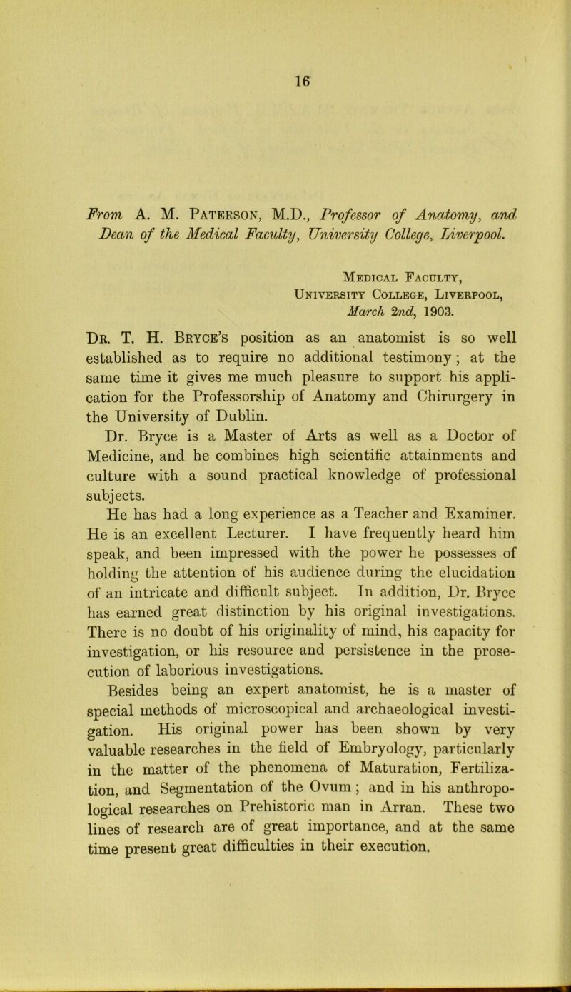 From A. M. Paterson, M.D., Professor of Anatomy, and Dean of the Medical Faculty, University College, Liverpool. Medical Faculty, University College, Liverpool, March Znd, 1903. Dr. T. H. Bryce’s position as an anatomist is so well established as to require no additional testimony; at the same time it gives me much pleasure to support his appli- cation for the Professorship of Anatomy and Chirurgery in the University of Dublin. Dr. Bryce is a Master of Arts as well as a Doctor of Medicine, and he combines high scientific attainments and culture with a sound practical knowledge of professional subjects. He has had a long experience as a Teacher and Examiner. He is an excellent Lecturer. I have frequently heard him speak, and been impressed with the power he possesses of holding the attention of his audience during the elucidation of an intricate and difficult subject. In addition, Dr. Bryce has earned great distinction by his original investigations. There is no doubt of his originality of mind, his capacity for investigation, or his resource and persistence in the prose- cution of laborious investigations. Besides being an expert anatomist, he is a master of special methods of microscopical and archaeological investi- gation. His original power has been shown by very valuable researches in the field of Embryology, particularly in the matter of the phenomena of Maturation, Fertiliza- tion, and Segmentation of the Ovum; and in his anthropo- logical researches on Prehistoric man in Arran. These two lines of research are of great importance, and at the same time present great difficulties in their execution.