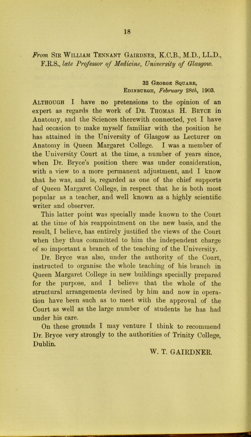 From Sir William Tennant Gairdner, K.C.B., M.D., LL.D., F.R.S., late Professor of Medicine, University of Glasyow. 32 George Square, Edinburgh, February 28th, 1903. Although I have no pretensions to the opinion of an expert as regards the work of Dr. Thomas H. Bryce in Anatomy, and the Sciences therewith connected, yet I have had occasion to make myself familiar with the position he has attained in the University of Glasgow as Lecturer on Anatomy in Queen Margaret College. I was a member of the University Court at the time, a number of years since, when Dr. Bryce’s position there was under consideration, with a view to a more permanent adjustment, and I know that he was, and is, regarded as one of the chief supports of Queen Margaret College, in respect that he is both most popular as a teacher, and well known as a highly scientific writer and observer. This latter point was specially made known to the Court at the time of his reappointment on the new basis, and the result, I believe, has entirely justified the views of the Court when they thus committed to him the independent charge of so important a branch of the teaching of the University. Dr. Bryce was also, under the authority of the Court, instructed to organise the whole teaching of his branch in Queen Margaret College in new buildings specially prepared for the purpose, and I believe that the whole of the structural arrangements devised by him and now in opera- tion have been such as to meet with the approval of the Court as well as the large number of students he has had under his care. On these grounds I may venture I think to recommend Dr. Bryce very strongly to the authorities of Trinity College, Dublin. W. T. GAIRDNER.