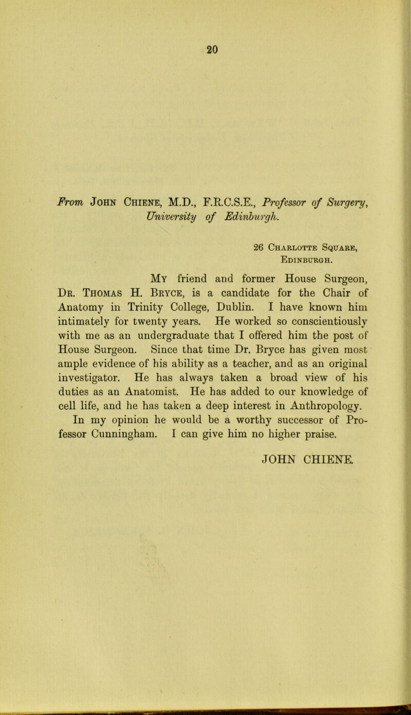 From John Chiene, M.D., F.B.C.S.E., Professor of Surgery, University of Edinburgh. 26 Charlotte Square, Edinburgh. My friend and former House Surgeon, Dr. Thomas H. Bryce, is a candidate for the Chair of Anatomy in Trinity College, Dublin. I have known him intimately for twenty years. He worked so conscientiously with me as an undergraduate that I offered him the post of House Surgeon. Since that time Dr. Bryce has given most ample evidence of his ability as a teacher, and as an original investigator. He has always taken a broad view of his duties as an Anatomist. He has added to our knowledge of cell life, and he has taken a deep interest in Anthropology. In my opinion he would be a worthy successor of Pro- fessor Cunningham. I can give him no higher praise. JOHN CHIENE.
