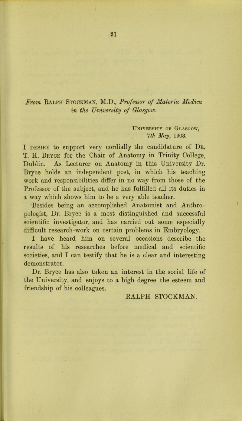 From Ralph Stockman, M.D., Professor of Materia Medica in the University of Glasgow. University of Glasgow, 1th May, 1903. I desire to support very cordially the candidature of Dr. T. H. Bryce for the Chair of Anatomy in Trinity College, Dublin. As Lecturer on Anatomy in this University Dr. Bryce holds an independent post, in which his teaching work and responsibilities differ in no way from those of the Professor of the subject, and he has fulfilled all its duties in a way which shows him to be a very able teacher. Besides being an accomplished Anatomist and Anthro- pologist, Dr. Bryce is a most distinguished and successful scientific investigator, and has carried out some especially difficult research-work on certain problems in Embryology. I have heard him on several occasions describe the results of his researches before medical and scientific societies, and I can testify that he is a clear and interesting demonstrator. Dr. Bryce has also taken an interest in the social life of the University, and enjoys to a high degree the esteem and friendship of his colleagues. RALPH STOCKMAN.