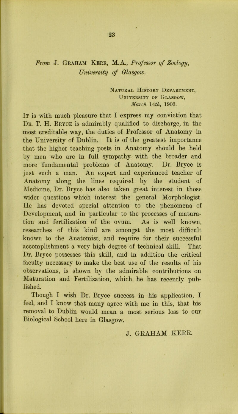 From J. Graham Kerr, M.A., Professor of Zoology, University of Glasgow. Natural History Department, University of Glasgow, March 14 th, 1903. It is with much pleasure that I express my conviction that Dr. T. H. Bryce is admirably qualified to discharge, in the most creditable way, the duties of Professor of Anatomy in the University of Dublin. It is of the greatest importance that the higher teaching posts in Anatomy should be held by men who are in full sympathy with the broader and more fundamental problems of Anatomy. Dr. Bryce is just such a man. An expert and experienced teacher of Anatomy along the lines required by the student of Medicine, Dr. Bryce has also taken great interest in those wider questions which interest the general Morphologist. He has devoted special attention to the phenomena of Development, and in particular to the processes of matura- tion and fertilization of the ovum. As is well known, researches of this kind are amongst the most difficult known to the Anatomist, and require for their successful accomplishment a very high degree of technical skill. That Dr. Bryce possesses this skill, and in addition the critical faculty necessary to make the best use of the results of his observations, is shown by the admirable contributions on Maturation and Fertilization, which he has recently pub- lished. Though I wish Dr. Bryce success in his application, I feel, and I know that many agree with me in this, that his removal to Dublin would mean a most serious loss to our Biological School here in Glasgow. J. GEAHAM KEEE.