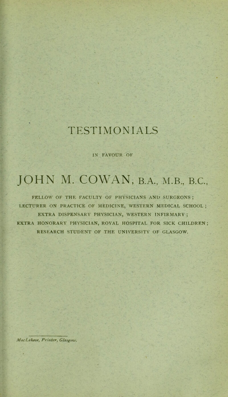 IN FAVOUR OF JOHN M COWAN B.A., M.B., B.C., FELLOW OF THE FACULTY OF PHYSICIANS AND SURGEONS ; LECTURER ON PRACTICE OF MEDICINE, WESTERN MEDICAL SCHOOL ; EXTRA DISPENSARY PHYSICIAN, WESTERN INFIRMARY ; EXTRA HONORARY PHYSICIAN, ROYAL HOSPITAL FOR SICK CHILDREN ; RESEARCH STUDENT OF THE UNIVERSITY OF GLASGOW. MacLehose, Printer, Glasgcnv.