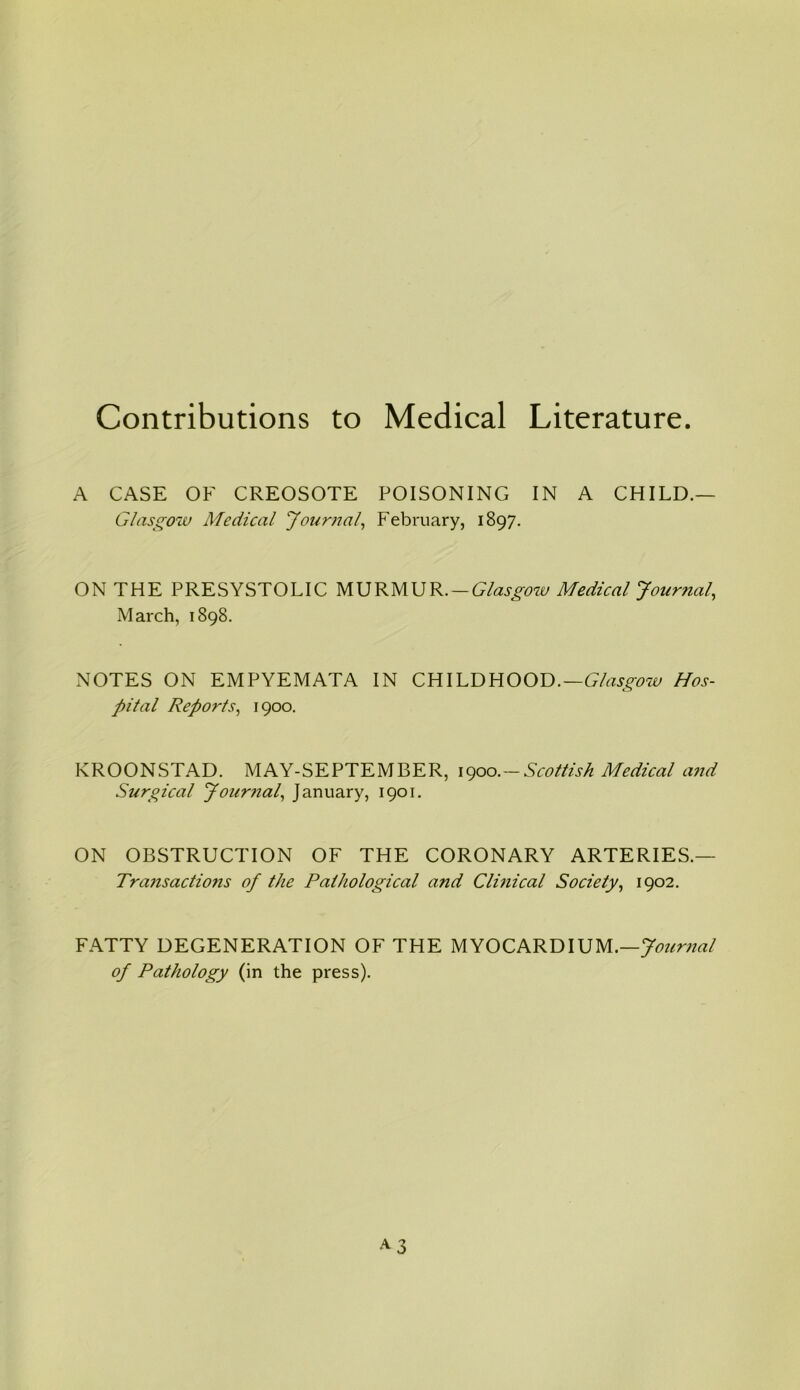 Contributions to Medical Literature. A CASE OK CREOSOTE POISONING IN A CHILD.— Glasgow Medical Journal, February, 1897. ON THE PRESYSTOLIC MURMUR.—Glasgow Medical Journal, March, 1898. NOTES ON EMPYEMATA IN CHILDHOOD.—Glasgow Hos- pital Reports, 1900. KROONSTAD. MAY-SEPTEMBER, 1900.-Scottish Medical and Surgical Journal, January, 1901. ON OBSTRUCTION OF THE CORONARY ARTERIES.— Transactions of the Pathological and Clinical Society, 1902. FATTY DEGENERATION OF THE MYOCARDIUM.—Journal of Pathology (in the press).