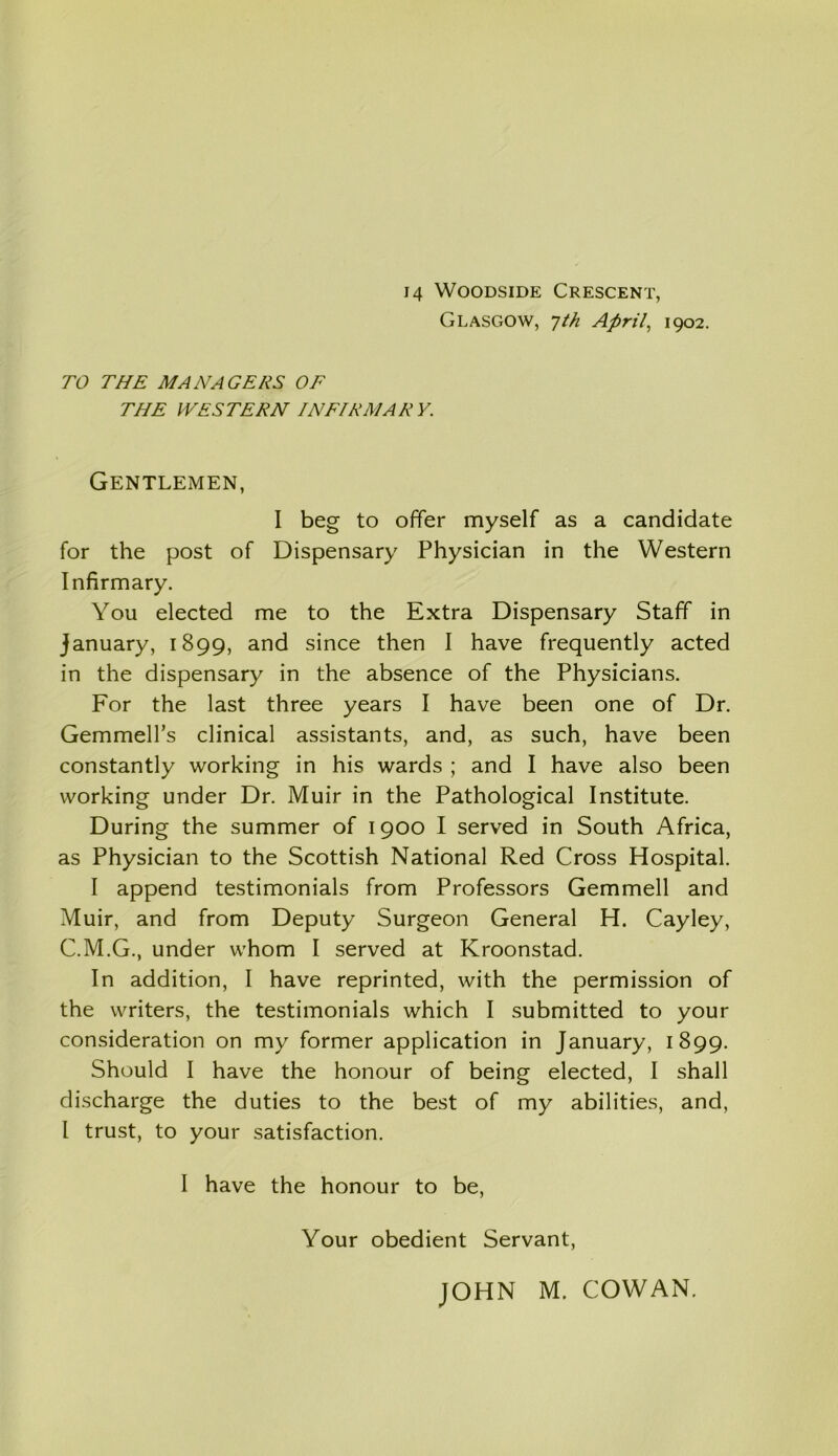 Glasgow, 7/// April, 1902. TO THE MANAGERS OF THE WESTERN INFIRMARY. Gentlemen, I beg to offer myself as a candidate for the post of Dispensary Physician in the Western Infirmary. You elected me to the Extra Dispensary Staff in January, 1899, and since then I have frequently acted in the dispensary in the absence of the Physicians. For the last three years I have been one of Dr. GemmelTs clinical assistants, and, as such, have been constantly working in his wards ; and I have also been working under Dr. Muir in the Pathological Institute. During the summer of 1900 I served in South Africa, as Physician to the Scottish National Red Cross Hospital. I append testimonials from Professors Gemmell and Muir, and from Deputy Surgeon General H. Cayley, C.M.G., under whom I served at Kroonstad. In addition, I have reprinted, with the permission of the writers, the testimonials which I submitted to your consideration on my former application in January, 1899. Should I have the honour of being elected, I shall discharge the duties to the best of my abilities, and, l trust, to your satisfaction. I have the honour to be, Your obedient Servant,