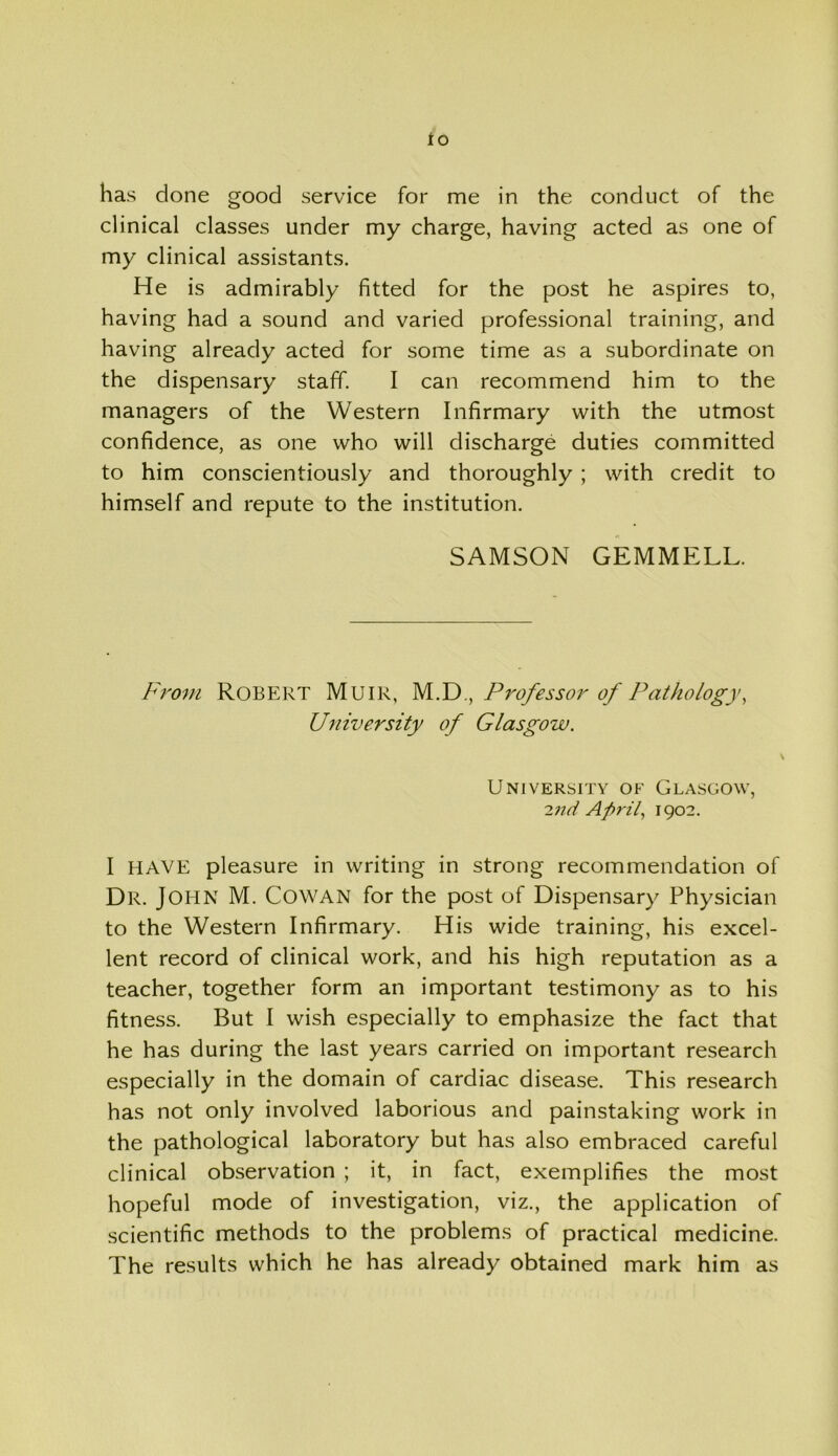 to has done good service for me in the conduct of the clinical classes under my charge, having acted as one of my clinical assistants. He is admirably fitted for the post he aspires to, having had a sound and varied professional training, and having already acted for some time as a subordinate on the dispensary staff. I can recommend him to the managers of the Western Infirmary with the utmost confidence, as one who will discharge duties committed to him conscientiously and thoroughly ; with credit to himself and repute to the institution. SAMSON GEMMELL. From Robert Muir, M.D., Professor of Pathology, University of Glasgow. University of Glasgow, 2nd Api'il, 1902. I HAVE pleasure in writing in strong recommendation of Dr. John M. Cowan for the post of Dispensary Physician to the Western Infirmary. His wide training, his excel- lent record of clinical work, and his high reputation as a teacher, together form an important testimony as to his fitness. But I wish especially to emphasize the fact that he has during the last years carried on important research especially in the domain of cardiac disease. This research has not only involved laborious and painstaking work in the pathological laboratory but has also embraced careful clinical observation ; it, in fact, exemplifies the most hopeful mode of investigation, viz., the application of scientific methods to the problems of practical medicine. The results which he has already obtained mark him as