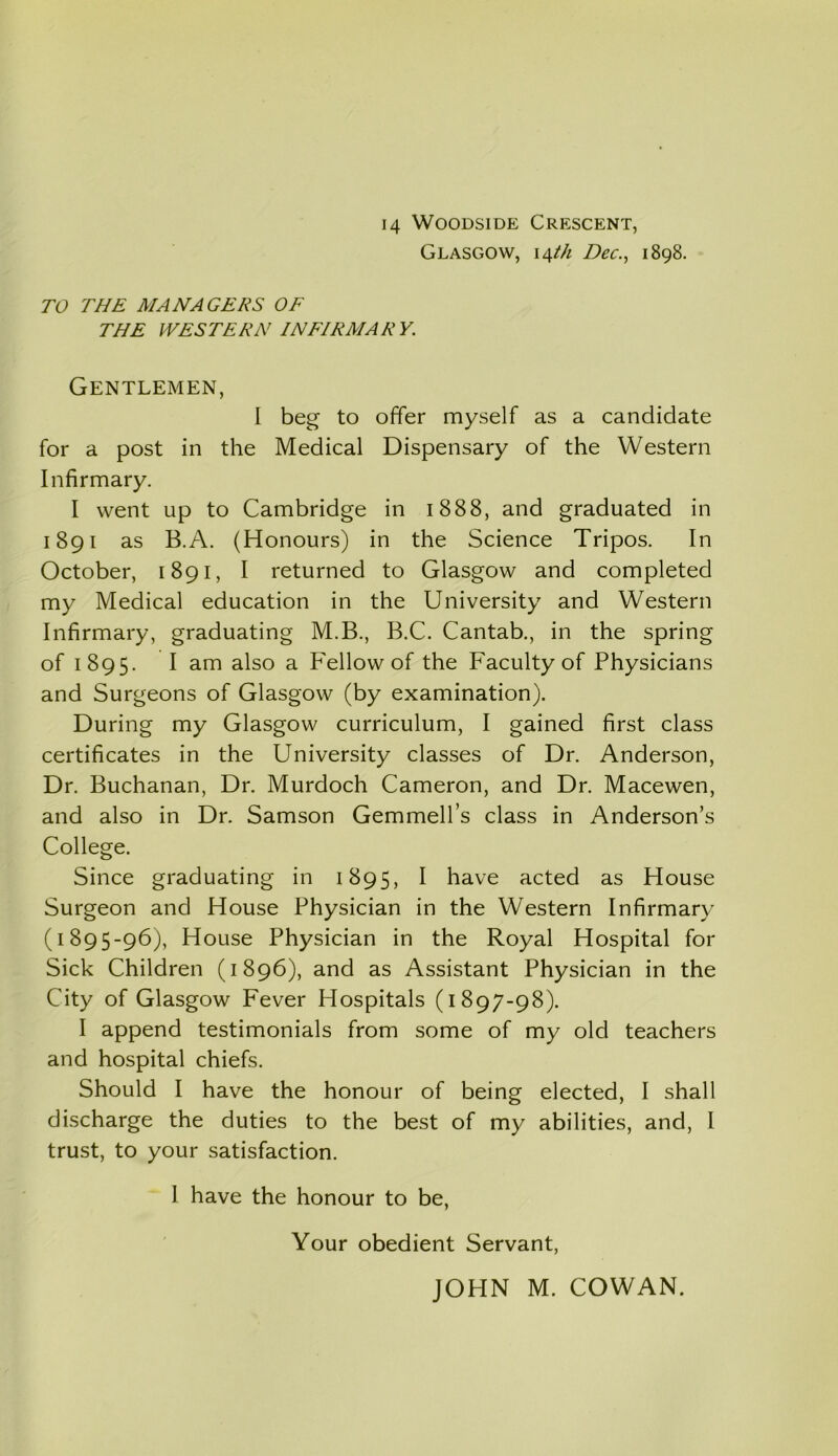 Glasgow, 14th Dec., 1898. TO THE MANAGERS OF THE WESTERN INFIRMARY. Gentlemen, I beg to offer myself as a candidate for a post in the Medical Dispensary of the Western Infirmary. I went up to Cambridge in 1888, and graduated in 1891 as B.A. (Honours) in the Science Tripos. In October, 1891, I returned to Glasgow and completed my Medical education in the University and Western Infirmary, graduating M.B., B.C. Cantab., in the spring of 1895. I am also a Fellow of the Faculty of Physicians and Surgeons of Glasgow (by examination). During my Glasgow curriculum, I gained first class certificates in the University classes of Dr. Anderson, Dr. Buchanan, Dr. Murdoch Cameron, and Dr. Macewen, and also in Dr. Samson Gemmell’s class in Anderson’s College. Since graduating in 1895, I have acted as House Surgeon and House Physician in the Western Infirmary C1895-96), House Physician in the Royal Hospital for Sick Children (1896), and as Assistant Physician in the City of Glasgow Fever Hospitals (1897-98). I append testimonials from some of my old teachers and hospital chiefs. Should I have the honour of being elected, I shall discharge the duties to the best of my abilities, and, I trust, to your satisfaction. 1 have the honour to be, Your obedient Servant,