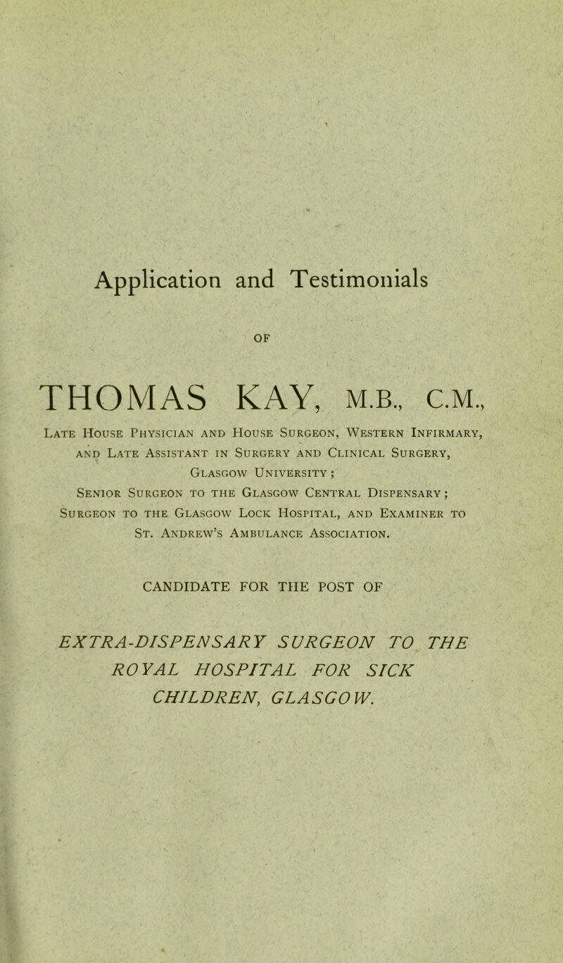 OF THOMAS KAY, m.b., c.m. Late House Physician and House Surgeon, Western Infirmary, and Late Assistant in Surgery and Clinical Surgery, Glasgow University; Senior Surgeon to the Glasgow Central Dispensary; Surgeon to the Glasgow Lock Hospital, and Examiner to St. Andrew’s Ambulance Association. CANDIDATE FOR THE POST OF EXTRA-DISPENSARY SURGEON TO THE ROYAL HOSPITAL FOR SICK CHILDREN, GLASGOW.