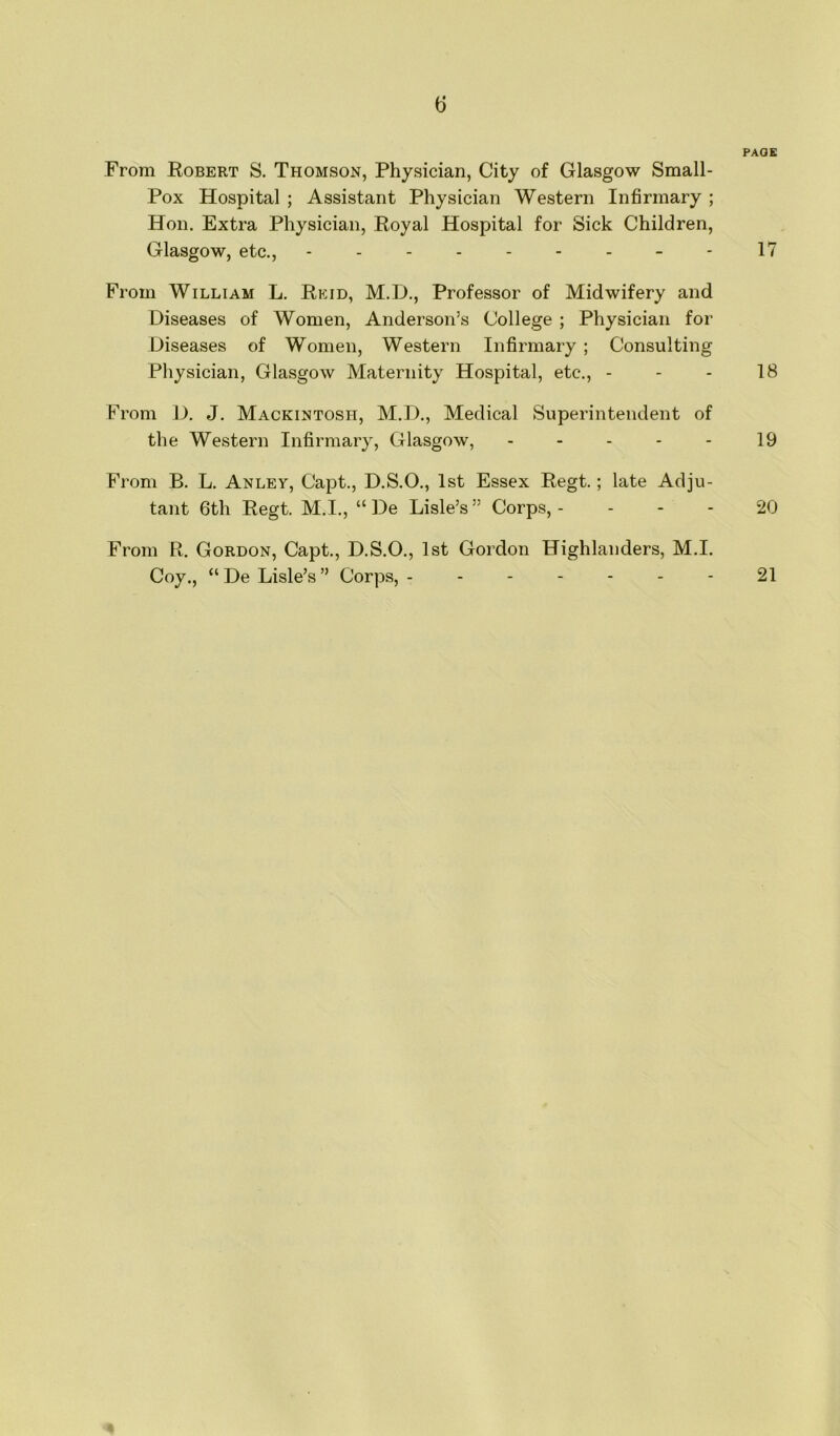 (5 PAGE From Robert S. Thomson, Physician, City of Glasgow Small- Pox Hospital ; Assistant Physician Western Infirmary ; Hon. Extra Physician, Royal Hospital for Sick Children, Glasgow, etc., --------- 17 From William L. Reid, M.D., Professor of Midwifery and Diseases of Women, Anderson’s College ; Physician for Diseases of Women, Western Infirmary ; Consulting Physician, Glasgow Maternity Hospital, etc., - - - 18 From D. J. Mackintosh, M.D., Medical Superintendent of the Western Infirmary, Glasgow, ----- 19 From B. L. Anley, Capt., D.S.O., 1st Essex Regt.; late Adju- tant 6th Regt. M.I., “De Lisle’s” Corps,- 20 From R. Gordon, Capt., D.S.O., 1st Gordon Highlanders, M.I. Coy., “De Lisle’s” Corps, ------- 21