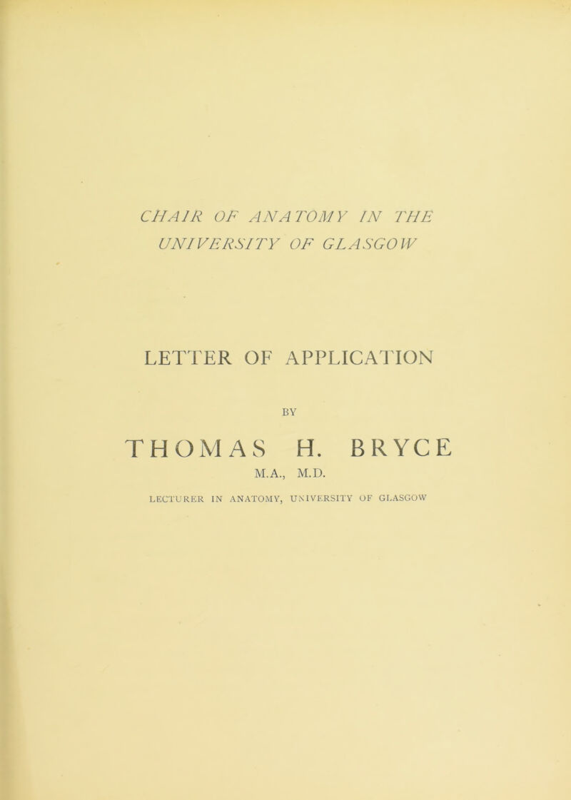 CHAIR OF ANATOMY IN THE UNIVERSITY OF GLASGOW LETTER OE APPLICAllON BY THOMAS H. BRYCE M.A., M.D. LECTURER IN ANATOMY, UNIVERSITY OF GLASGOW