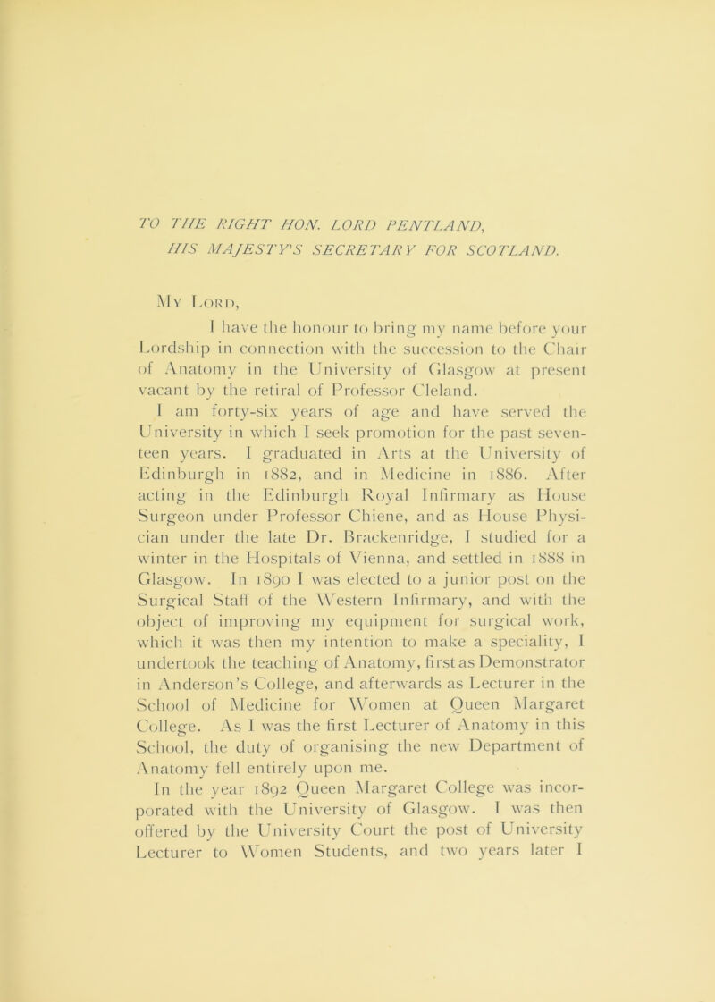 7V THE RIGHT HON. LORD PENT LAND, HIS MAJESTY'S SECRETARY EOR SCOTLAND. My Lord, I have (he honour (o bring my name before your i^ordship in conncclion with the succession to the C'hair of Anatomy in the University of (dasgow at present vacant by the retiral of Professor Cleland. I am forty-six years of age and have served the Lbiiversity in which 1 seek promotion for the past seven- teen years. 1 graduated in Arts at the University of lAlinburgh in 1882, and in Medicine in 1886. After acting in tlie Edinburgh Royal Infirmary as House Surgeon under Professor Chiene, and as I louse Physi- cian under the late Dr. lUackenridge, I studied for a winter in the Hospitals of Vienna, and settled in j888 in Glasgow. In 1890 I was elected to a junior post on the Surgical Staff of the W’estern Inlirmary, and with the object of iniproving my equipment for surgical work, which it was then my intention to make a speciality, I undertook the teaching of Anatomy, first as Demonstrator in Anderson’s College, and afterwards as Lecturer in the School of Medicine for Women at Queen Margaret Collep-e. As I was the first Lecturer of Anatomy in this School, the duty of organising the new^ Department of Anatomy fell entirely upon me. In the year 1892 Queen Margaret College was incor- porated with the University of Glasgow. 1 was then offered by the University Court the post of University