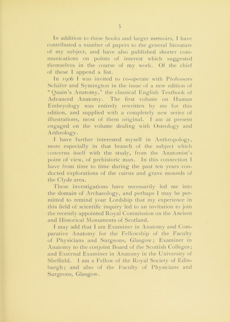 In addition to tliese books and larger inenioirs, I ha\e contributed a number of papers to the general literature of my subject, and have also i)ublished shorter com- munications on points of interest which suggested themselves in the c(mrse of my work. Of the chief of these I append a list. In i()o6 1 was invited to co-operate with Professors Schafer and Symington in the issue of a new edition of “ Ouain’s Anatomy,” the classical English Textbook of Advanced Anatomy. The first volume on Iluman Embryology was entirely rewritten by me for this edition, and sui)plied with a completely new series of illustrations, most of them original. I am at j^resent engaged on the volume dealing w'ith Osteology and .-Vrthrology. 1 have further interested myself in Anthro]:)ologv, more especially in that branch of the subject which concerns itself with the studv, from the Anatomist’s point of view, of prehistoric man. In this connection I have from time to time during the past ten years C(jn- ducted explorations of the cairns and grave mounds oi the Clyde area. d'hese investigations have necessarily led me into the domain of Archaeology, and perhaps 1 may be per- mitted to remind your Lordship that my experience in this field of scientific inquiry led to an invitation to join the recently appointed Royal Commission on the Ancient and Historical Monuments of Scotland. I may add that I am Examiner in .Vnatomy and Com- parative Anatomy for the Eellowship of the Eaculty of Physicians and Surgeons, Glasgow; Examiner in Anatomy to the conjoint Board of the Scottish Colleges; and lixternal Examiner in Anatomy in the University of Shefheld. I am a Eellow' of the Royal Society of Edin- burgh ; and also of the h'acidty of Physicians and Surgeons, Glasgow'.