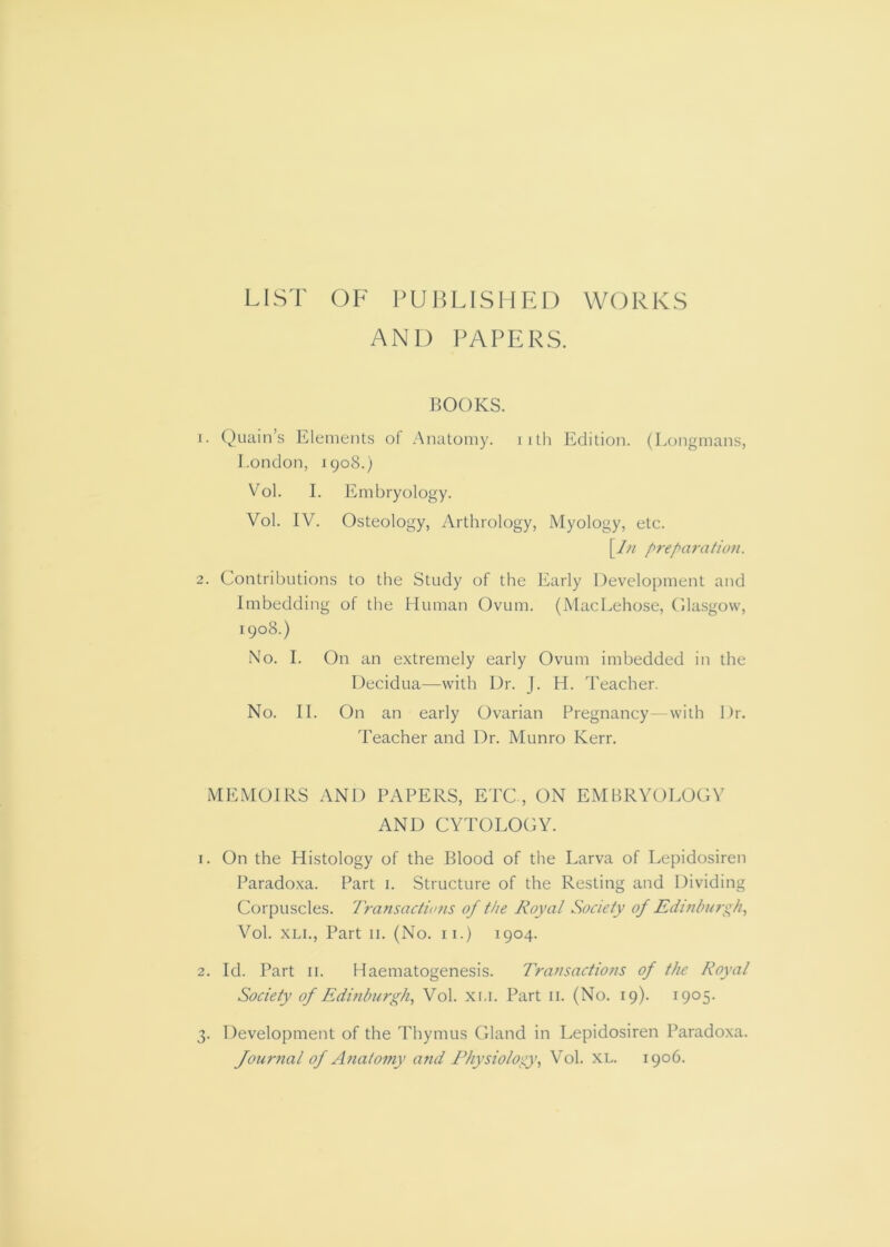 LIST OF PUBLISHED WORKS AND PAPERS, BOOKS. 1. Quain’s Elements of Anatomy, iith Edition. (Longmans, London, 1908.) V^ol. I. Embryology. Vol. IV. Osteology, Arthrology, Myology, etc. \l?i /^reparation. 2. Contributions to tlie Study of the Early Development and Imbedding of the Human Ovum. (MacLehose, Olasgovv, 1908.) No. I. On an extremely early Ovum imbedded in the Decidua—with Dr. J. H. Teacher. No. II. On an early Ovarian Pregnancy--with Dr. Teacher and Dr. Munro Kerr. MEMOIRS AND PAPERS, ETC , ON EMBRYOLOGY AND CYTOLOGY. 1. On the Histology of the Blood of the Larva of Lepidosiren Paradoxa. Part i. Structure of the Resting and Dividing Corpuscles. Transactions of the Royal Society of Edinburgh, Vol. XLi., Part II. (No. ii.) 1904. 2. Id. Part II. Haematogenesis. Transactions of the Royal Society of Edinburgh, Vol. xi.i. Part ii. (No. 19). 1905. 3. Development of the Thymus Gland in Lepidosiren Paradoxa. Jour7ial of Atiatomy atid Physiology, Vol. XL. 1906.