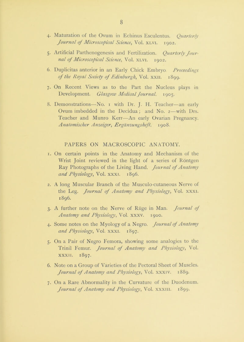 8 4- Maturation of the Ovum in Echinus Esculentus. Quarterly Journal of Microscopical Science, Vol. XLvi. 1902. 5. Artificial Parthenogenesis and Fertilization. Quarterly Jour- nal of Microscopical Science, Vol. XLvi. 1902. 6. Duplicitas anterior in an Early Chick Embryo Proceedings of the Royal Society of Edinburgh, Vol. xxii. 1899. 7. On Recent Views as to the Part the Nucleus plays in Development. Glasgow Medical Journal. 1905. 8. Demonstrations—No. i with Dr. J. H. Teacher—an early Ovum imbedded in the Decidua; and No. 2—with Drs. Teacher and Munro Kerr—An early Ovarian Pregnancy. Analomischer Anzeiger, Ergdtizungsheft. 1908. PAPERS ON MACROSCOPIC ANATOMY. 1. On certain points in the Anatomy and Mechanism of the Wrist Joint reviewed in the light of a series of Rdntgen Ray Photographs of the Living Hand. Journal of Anatomy a?id Physiology, Vol. xxxi. 1896. 2. A long Muscular Branch of the Musculo-cutaneous Nerve of the Leg. Journal of Anatomy and Physiology, Vol. xxxi. 1896. 3. A further note on the Nerve of Rtige in Man. Journal of Anatomy and Physiology, Vol. xxxv. 1900. 4. Some notes on the Myology of a Negro. Journal of Anatofny and Physiology, Vol, xxxi. 1897. 5. On a Pair of Negro Femora, showing some analogies to the Trinil F'emur. Jour7tal of Anatomy and Physiology', Vol. XXXII. 1897. 6. Note on a Group of Varieties of the Pectoral Sheet of Muscles. Journal of A7iatomy a7td Physiology, Vol. xxxiv. 1889. 7. On a Rare Abnormality in the Curvature of the Duodenum. Jou7-7ial of A7iato77iy and Physiology, Vol. xxxiii. 1899.
