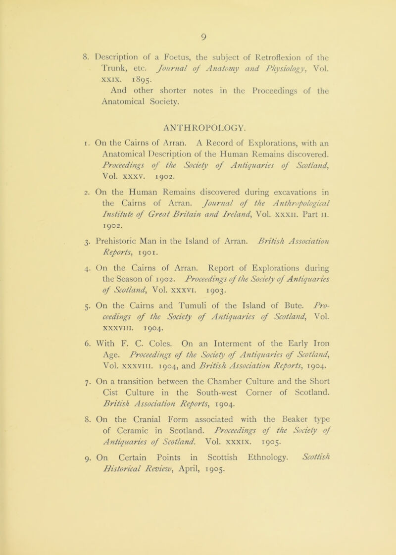 9 8. Description of a Foetus, the subject of Retroflexion of the 'Frunk, etc. Journal of Analomy and Physiology, Vol. XXIX. 1895. And other shorter notes in the Proceedings of the Anatomical Society. an'phropolo(;y. 1. On the Cairns of Arran. A Record of Explorations, with an Anatomical Description of the Human Remains discovered. Proceedings of the Society of Antiquaries of Scotland, Vol. XXXV. 1902. 2. On the Human Remains discovered during excavations in the Cairns of Arran. Journal of the Anthropological Institute of Great Britain and Ireland, Vol. xxxii. Part 11. 1902. 3. Prehistoric Man in the Island of Arran. British Association Reports, 1901. 4. On the Cairns of Arran. Report of Explorations during the Season of 1902. Proceedings of the Society of Antiquaries of Scotlafid, Vol. xxxvi. 1903. 5. On the Cairns and Tumuli of the Island of Bute. Pro- ceedings of the Society of Antiquaries of Scotland, Vol. XXXVIII. 1904. 6. With F. C. Coles. On an Interment of the Early Iron Age. Proceedings of the Society of Antiquaries of Scotland, Vol. XXXVIII. 1904, and British Association Reports, 1904. 7. On a transition between the Chamber Culture and the Short Cist Culture in the South-west Corner of Scotland. British Association Reports, 1904. 8. On the Cranial Form associated with the Beaker type of Ceramic in Scotland. Proceedmgs of the Society of Antiquaries of Scotland. Vol. xxxix. 1905. 9. On Certain Points in Scottish Ethnology. Scottish Historical Reviezv, April, 1905.