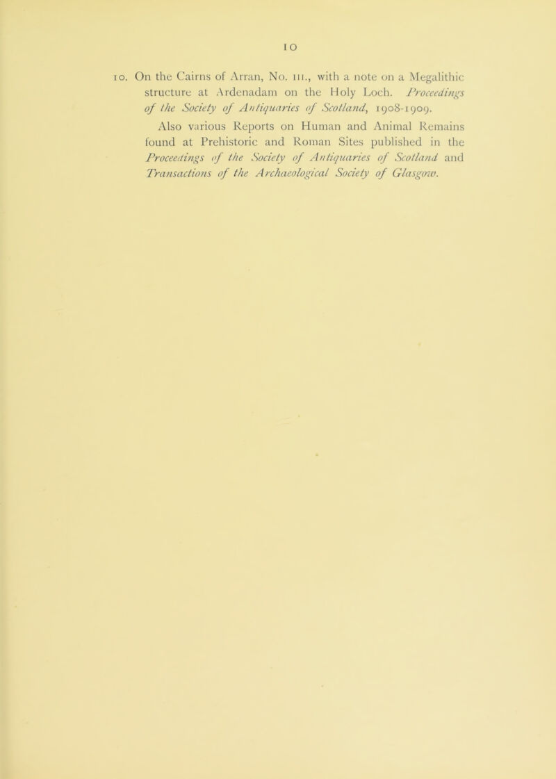 lO lo. On the Cairns of Arran, No. iii., with a note on a Megalithic structure at .Ardenadani on the Holy Loch. J^roceedings of the Society of Antiquaries of Scotland^ 1908-1909. Also various Reports on Human and Animal Remains found at Prehistoric and Roman Sites published in the Proceedings of the Society of Antiquaries of Scotland and Transactions of the Archaeological Society of Glasgow.