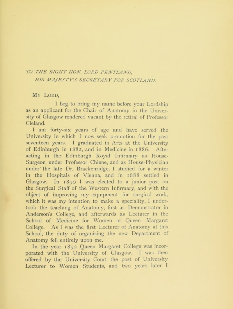 TO THE RIGHT HON. LORD PEN TLA ND, HIS MAJESTY’S SECRETARY FOR SCOTLAND. My Lord, I beg to bring my name before your Lordship as an applicant for the Chair of Anatomy in the Univer- sity of Glasgow rendered vacant by the retiral of Professor Cleland. I am forty-six years of age and have served the University in which I now seek promotion for the past seventeen years. I graduated in Arts at the University of Edinburgh in 1882, and in Medicine in 1886. After acting in the Edinburgh Royal Infirmary as House- Surgeon under Professor Chiene, and as House-Physician under' the late Dr. Brackenridge, I studied for a winter in the Hospitals of Vienna, and in 1888 settled in Glasgow. In 1890 I was elected to a junior post on the Surgical Staff of the Western Infirmary, and with the object of improving my equipment for surgical work, which it was my intention to make a speciality, I under- took the teaching of Anatomy, first as Demonstrator in Anderson’s College, and afterwards as Lecturer in the School of Medicine for Women at Oueen Margaret College. As I was the first Lecturer of Anatomy at this School, the duty of organising the new Department of Anatomy fell entirely upon me. In the year 1892 Queen Margaret College was incor- porated with the University of Glasgow. I was then offered by the University Court the post of University Lecturer to Women Students, and two years later I