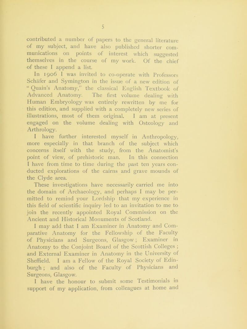 contributed a number of papers to the general literature of my subject, and have also published shorter com- munications on points of interest which suggested themselves in the course of my work. Of the chief of these I append a list. In 1906 I was invited to co-operate with Professors Schafer and Symington in the issue of a new edition of “ Ouain’s Anatomy,” the classical English Textbook of Advanced Anatomy. The first volume dealing with Human Embryology was entirely rewritten by me for this edition, and supplied with a completely new series of illustrations, most of them original. I am at present engaged on the volume dealing with Osteology and Arthrology. I have further interested myself in Anthropology, more especially in that branch of the subject which concerns itself with the study, from the Anatomist’s point of view, of prehistoric man. In this connection I have from time to time during the past ten years con- ducted explorations of the cairns and grave mounds of the Clyde area. These investigations have necessarily carried me into the domain of Archaeology, and perhaps I may be per- mitted to remind your Lordship that my experience in this field of scientific inquiry led to an invitation to me to join the recently appointed Royal Commission on the Ancient and Historical Monuments of Scotland. I may add that I am Examiner in Anatomy and Com- parative Anatomy for the Fellowship of the Faculty of Physicians and Surgeons, Glasgow; Examiner in Anatomy to the Conjoint Board of the Scottish Colleges ; and External Examiner in Anatomy in the University of Sheffield. I am a Fellow of the Royal Society of Edin- burgh ; and also of the Faculty of Physicians and Surgeons, Glasgow. I have the honour to submit some Testimonials in support of my application, from colleagues at home and