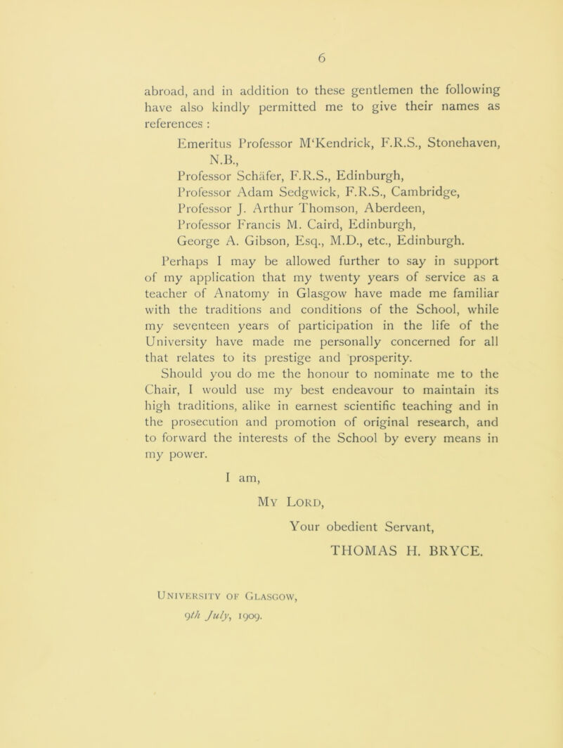 abroad, and in addition to these gentlemen the following have also kindly permitted me to give their names as references : Emeritus Professor M‘Kendrick, F.R.S., Stonehaven, N.B., Professor Schafer, F.R.S., Edinburgh, Professor Adam Sedgwick, F.R.S., Cambridge, Professor J. Arthur Thomson, Aberdeen, Professor Francis M. Caird, Edinburgh, George A. Gibson, Esq., M.D., etc., Edinburgh. Perhaps I may be allowed further to say in support of my application that my twenty years of service as a teacher of Anatomy in Glasgow have made me familiar with the traditions and conditions of the School, while my seventeen years of participation in the life of the University have made me personally concerned for all that relates to its prestige and prosperity. Should you do me the honour to nominate me to the Chair, I would use my best endeavour to maintain its high traditions, alike in earnest scientific teaching and in the prosecution and promotion of original research, and to forward the interests of the School by every means in my power. I am, My Lord, Your obedient Servant, THOMAS H. BRYCE. University of Glasgow, 9th July, i9°9-