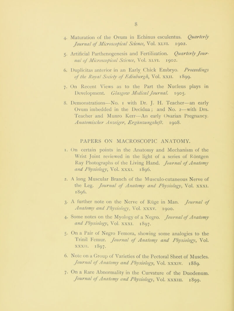 4. Maturation of the Ovum in Echinus esculentus. Quarterly Journal of Microscopical Science, Vol. xlvi. 1902. 5. Artificial Parthenogenesis and Fertilization. Quarterly Jour- nal of Alicroscopical Science, Vol. xlvi. 1902. 6. Duplieitas anterior in an Early Chick Embryo. Proceedings of the Royal Society of Edinburgh, Vol. xxn. 1899. 7. On Recent Views as to the Part the Nucleus plays in Development. Glasgow Medical Journal. 1905. 8. Demonstrations—No. 1 with Dr. J. H. Teacher—an early Ovum imbedded in the Decidua; and No. 2—with Drs. Teacher and Munro Kerr—An early Ovarian Pregnancy. Anatomischer Anzeiger, Ergo.nzungsheft. 1908. PAPERS ON MACROSCOPIC ANATOMY. x. On certain points in the Anatomy and Mechanism of the Wrist Joint reviewed in the light of a series of Rontgen Ray Photographs of the Living Hand. Jour7ial of Anatomy and Physiology’, Vol. xxxi. 1896. 2. A long Muscular Branch of the Musculo-cutaneous Nerve of the Leg. Journal of Anatomy and Physiology, Vol. xxxi. 1896. 3. A further note on the Nerve of Riige in Man. Journal of Anatomy and Physiology, Vol. xxxv. 1900. 4. Some notes on the Myology of a Negro. Journal of Anatomy and Physiology’, Vol. xxxi. 1897. 5. On a Pair of Negro Femora, showing some analogies to the 1 rinil Femur. Journal of Anatomy and Physiology', Vol. xxxn. 1897. 6. Note on a Group of Varieties of the Pectoral Sheet of Muscles. Journal of Anatomy and Physiology, Vol. xxxiv. 1889. 7. On a Rare Abnormality in the Curvature of the Duodenum. Journal of A?iatomy and Physiology\ Vol. xxxm. 1S99.