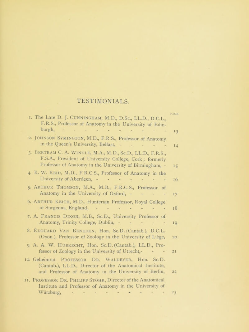 TESTIMONIALS. 1. The Late D. J. Cunningham, M.D., D.Sc., LL.D., D.C.L., F.R.S., Professor of Anatomy in the University of Edin- burgh, 2. Johnson Symington, M.D., F.R.S., Professor of Anatomy in the Queen’s University, Belfast, 3. Bertram C. A. Windle, M.A., M.D., Sc.D., LL.D., F.R.S., F.S.A., President of University College, Cork; formerly Professor of Anatomy in the University of Birmingham, - 4. R. W. Reid, M.D., F.R.C.S., Professor of Anatomy in the University of Aberdeen, 5. Arthur Thomson, M.A., M.B., F.R.C.S., Professor of Anatomy in the University of Oxford, - 6. Arthur Keith, M.D., Hunterian Professor, Royal College of Surgeons, England, 7. A. Francis Dixon, M.B., Sc.D., University Professor of Anatomy, Trinity College, Dublin, 8. Edouard Van Beneden, Hon. Sc.D. (Cantab.), D.C.L. (Oxon.), Professor of Zoology in the University of Liege, 9. A. A. W. Hubrecht, Hon. Sc.D. (Cantab.), LL.D., Pro- fessor of Zoology in the University of Utrecht,- 10. Geheimrat Professor Dr. Waldeyer, Hon. Sc.D. (Cantab.), LL.D., Director of the Anatomical Institute, and Professor of Anatomy in the University of Berlin, 11. Professor Dr. Philipp Stohr, Director of the Anatomical Institute and Professor of Anatomy in the University of Wurzburg, - - PAGE 13 14 15 16 17 18 19 20 21 22 23