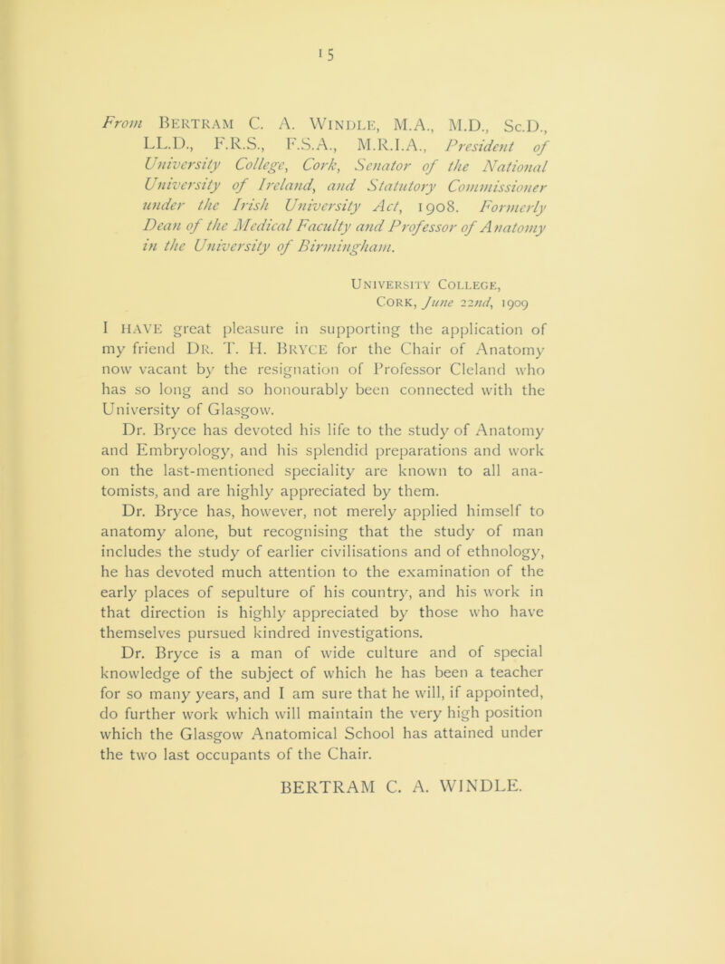i5 From Bertram C. A. Windle, M.A., M.D., Sc.D., LL.D., P.R.S., F.S.A., M.R.I.A., President of University College, Cork, Senator of the National University of Ireland, and Statutory Commissioner under the Irish University Act, 1908. Formerly Dean of the Medical Faculty and Professor of Anatomy in the University of Birmingham. University College, Cork, June 1909 I HAVE great pleasure in supporting the application of my friend Dr. T. H. Bryce for the Chair of Anatomy now vacant by the resignation of Professor Cleland who has so long and so honourably been connected with the University of Glasgow. Dr. Bryce has devoted his life to the study of Anatomy and Embryology, and his splendid preparations and work on the last-mentioned speciality are known to all ana- tomists, and are highly appreciated by them. Dr. Bryce has, however, not merely applied himself to anatomy alone, but recognising that the study of man includes the study of earlier civilisations and of ethnology, he has devoted much attention to the examination of the early places of sepulture of his country, and his work in that direction is highly appreciated by those who have themselves pursued kindred investigations. Dr. Bryce is a man of wide culture and of special knowledge of the subject of which he has been a teacher for so many years, and I am sure that he will, if appointed, do further work which will maintain the very high position which the Glasgow Anatomical School has attained under the two last occupants of the Chair. BERTRAM C. A. WINDLE.