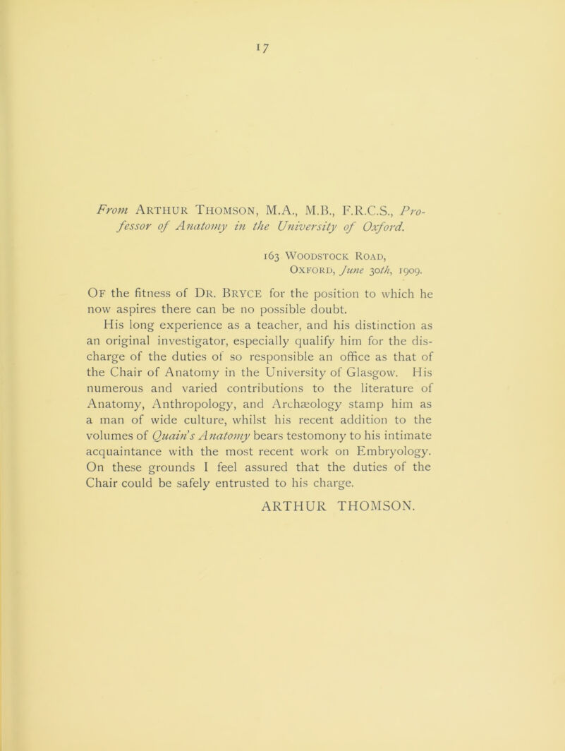 17 From Arthur Thomson, M.A., M.B., F.R.C.S., Pro- fessor of Anatomy in the University of Oxford. 163 Woodstock Road, Oxford, June 30th, 1909. Of the fitness of Dr. Bryce for the position to which he now aspires there can be no possible doubt. His long experience as a teacher, and his distinction as an original investigator, especially qualify him for the dis- charge of the duties of so responsible an office as that of the Chair of Anatomy in the University of Glasgow. His numerous and varied contributions to the literature of Anatomy, Anthropology, and Archaeology stamp him as a man of wide culture, whilst his recent addition to the volumes of Quain s Anatomy bears testomony to his intimate acquaintance with the most recent work on Embryology. On these grounds I feel assured that the duties of the Chair could be safely entrusted to his charge. ARTHUR THOMSON.