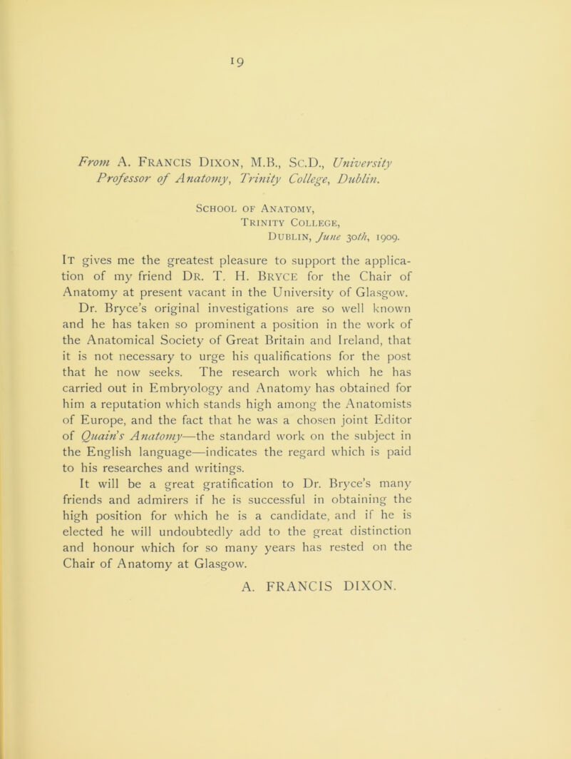 19 From A. FRANCIS Dixon, M.B., Sc.D., University Professor of Anatomy, Trinity College, Dublin. School of Anatomy, Trinity College, Dublin, June 30///, 1909. It gives me the greatest pleasure to support the applica- tion of my friend Dr. T. H. Bryce for the Chair of Anatomy at present vacant in the University of Glasgow. Dr. Bryce’s original investigations are so well known and he has taken so prominent a position in the work of the Anatomical Society of Great Britain and Ireland, that it is not necessary to urge his qualifications for the post that he now seeks. The research work which he has carried out in Embryology and Anatomy has obtained for him a reputation which stands high among the Anatomists of Europe, and the fact that he was a chosen joint Editor of Quains Anatomy—the standard work on the subject in the English language—indicates the regard which is paid to his researches and writings. It will be a great gratification to Dr. Bryce’s many friends and admirers if he is successful in obtaining the high position for which he is a candidate, and if he is elected he will undoubtedly add to the great distinction and honour which for so many years has rested on the Chair of Anatomy at Glasgow. A. FRANCIS DIXON.