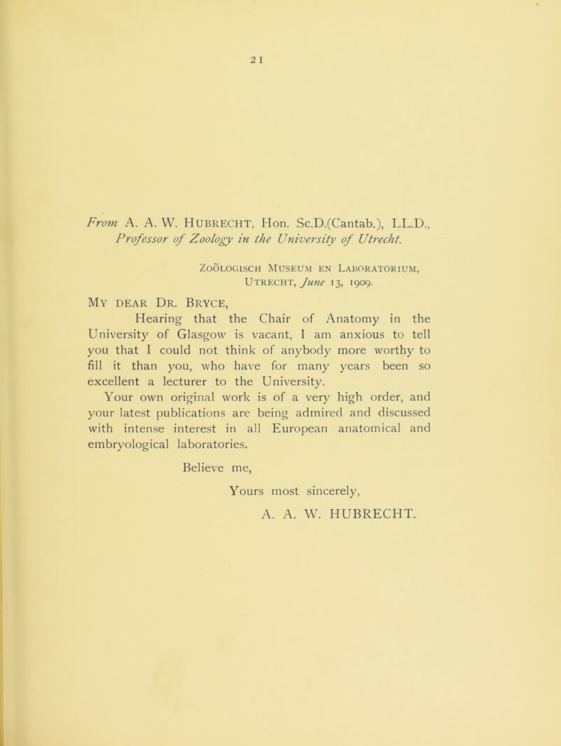 From A. A. W. Hubrecht, Hon. Sc.D.(Cantab.), LL.D., Professor of Zoology in the University of Utrecht. Zoologisch Museum en Laboratorium, Utrecht, June 13, 1909. My dear Dr. Bryce, Hearing that the Chair of Anatomy in the University of Glasgow is vacant, I am anxious to tell you that I could not think of anybody more worthy to fill it than you, who have for many years been so excellent a lecturer to the University. Your own original work is of a very high order, and your latest publications are being admired and discussed with intense interest in all European anatomical and embryological laboratories. Believe me, Yours most sincerely, A. A. \V. HUBRECHT.