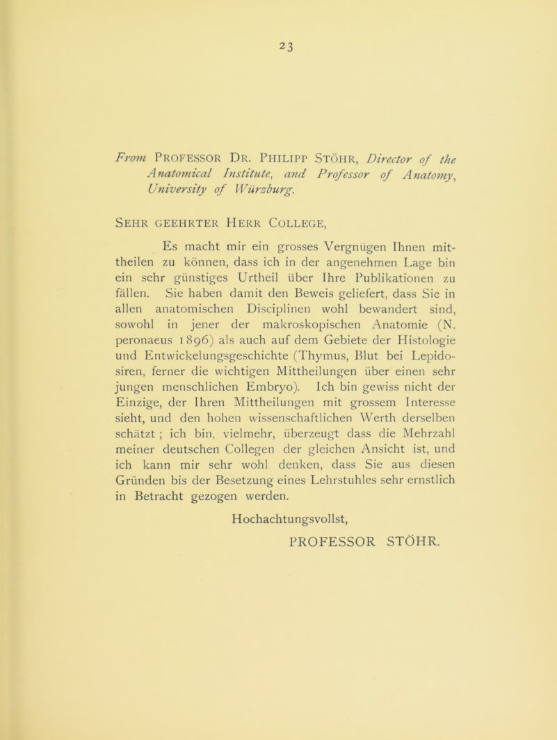 23 From Professor Dr. Philipp Stohr, Director of the Anatomical Institute, and Professor of Anatomy, University of Wurzburg. Sehr geehrter Herr College, Es macht mir ein grosses Vergruigen Ihnen mit- theilen zu konnen, dass ich in der angenehmen Lage bin ein sehr giinstiges Urtheil iiber Ihre Publikationen zu fallen. Sie haben damit den Beweis geliefert, dass Sie in alien anatomischen Disciplinen vvohl bewandert sind, sovvohl in jener der makroskopischen Anatomie (N. peronaeus 1896) als auch auf dem Gebiete der Histologie und Entvvickelungsgeschichte (Thymus, Blut bei Lepido- siren, ferner die wichtigen Mittheilungen iiber einen sehr jungen menschlichen Embryo). Ich bin gewiss nicht der Einzige, der Ihren Mittheilungen mit grossem Interesse sieht, und den hohen vvissenschaftlichen Werth derselben schatzt ; ich bin, vielmehr, iiberzeugt dass die Mehrzahl meiner deutschen Collegen der gleichen Ansicht ist, und ich kann mir sehr wohl denken, dass Sie aus diesen Griinden bis der Besetzung eines Lehrstuhles sehr ernstlich in Betracht gezogen werden. Hochachtungsvollst, PROFESSOR STOHR.