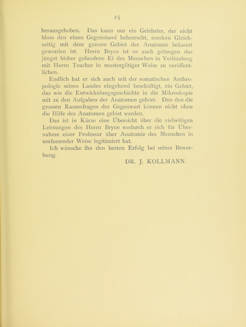 25 herausgehoben. Das kann nur ein Gelehrter, der nicht bloss den einen Gegenstand beherrscht, sondern Gleich- zeitig mit dem ganzen Gebiet der Anatomie bekannt geworden ist. Herrn Bryce ist es auch gelungen das jiingst bisher gefundene Ei des Menschen in Verbindung mit Herrn Teacher in mustergiltiger Weise zu veroffent- lichen. Endlich hat er sich auch mit der somatischen Anthro- pologie seines Landes eingehend beschaftigt, ein Gebiet, das vvie die Entwickelungsgeschichte in die Mikroskopie mit zu den Aufgaben der Anatomen gehdrt. Den den die grossen Rassenfragen der Gegenwart konnen nicht ohne die Hilfe des Anatomen geldst werden. Das ist in Kiirze eine Ubersicht fiber die vielseitigen Leistungen des Herrn Bryce wodurch er sich fur Uber- nahme einer Professur fiber Anatomie des Menschen in umfassender Weise legitimiert hat. Ich wiinsche ihn den besten Erfolg bei seiner Bewer- bung. DR. J. KOLLMANN.