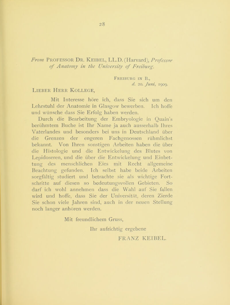28 From Professor Dr. Keibel, LL.D. (Harvard), Professor of Anatomy in the University of Freiburg. Freiburg in B., d. 20. Juni, 1909. Lieber Herr Kollege, Mit Interesse bore ich, dass Sie sich urn den Lehrstuhl der Anatomie in Glasgow bewerben. Ich hoffe und wiinsche class Sie Erfolg haben werden. Durch die Bearbeitung der Embryologie in Quain’s beriihmtem Buche ist Ihr Name ja auch ausserhalb Hires Vaterlandes und besonders bei uns in Deutschland iiber die Grenzen der engeren Fachgenossen rtihmlichst bekannt. Von Ihren sonstigen Arbeiten haben die iiber die Histologie und die Entvvickelung des Blutes von Lepidoseren, und die iiber die Entwickelung und Einbet- tunsf des menschlichen Eies mit Recht allgemeine Beachtung gefunden. Ich selbst babe beide Arbeiten sorgfaltig studiert und betrachte sie als wichtige Fort- schritte auf diesen so bedeutungsvollen Gebieten. So darf ich wohl annehmen dass die Wahl auf Sie fallen wird und hoffe, dass Sie der Universitat, deren Zierde Sie schon viele Jahren sind, auch in der neuen Stellung noch langer anhoren werden. Mit freundlichem Gruss, Ihr aufrichtig ergebene FRANZ KEIBEL.