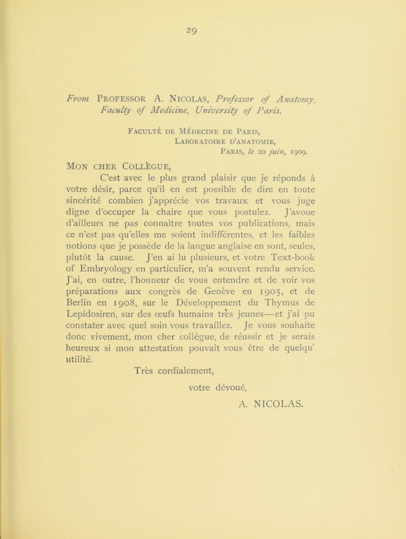 29 From PROFESSOR A. Nicolas, Professor of Anatomy, Faculty of Medicine, University of Paris. Faculty de M£decine de Paris, Laboratoire d’anatomie, Paris, le 20 juin, 1909. MON CHER COLLEGUE, C’est avec le plus grand plaisir que je reponds a votre desir, parce qu’il en est possible de dire en toute sincerite combien j’apprecie vos travaux et vous juge digne d’occuper la chaire que vous postulez. J’avoue d’ailleurs ne pas connaitre toutes vos publications, mais ce n’est pas qu’elles me soient indifferentes, et les faibles notions que je possede de la langue anglaise en sont, seules, plutot la cause. J’en ai lu plusieurs, et votre Text-book of Embryology en particulier, m’a souvent rendu service. J’ai, en outre, l’honneur de vous entendre et de voir vos preparations aux congres de Geneve en 1905, et de Berlin en 1908, sur le Developpement du Thymus de Lepidosiren, sur des ceufs humains tres jeunes—et j’ai pu constater avec quel soin vous travaillez. Je vous souhaite done vivement, mon cher collegue, de reussir et je serais heureux si mon attestation pouvait vous etre de quelqu' utilite. Tres cordialement, votre devoue, A. NICOLAS.