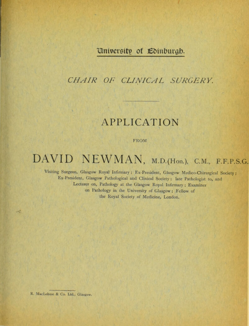 inniverstty of j£bmbur$b. CHAIR OF CLINICAL SURGERY. » APPLICATION FROM DAVID NEWMAN, M.D.(Hon.), C.M., F.F.P.S.G. Visiting Surgeon, Glasgow Royal Infirmary ; Ex-President, Glasgow Medico-Chirurgical Society ; Ex-President, Glasgow Pathological and Clinical Society; late Pathologist to, and Lecturer on, Pathology at the Glasgow Royal Infirmary ; Examiner on Pathology in the University of Glasgow ; Fellow of the Royal Society of Medicine, London. R. MacLebose & Co. Ltd., Glasgow.