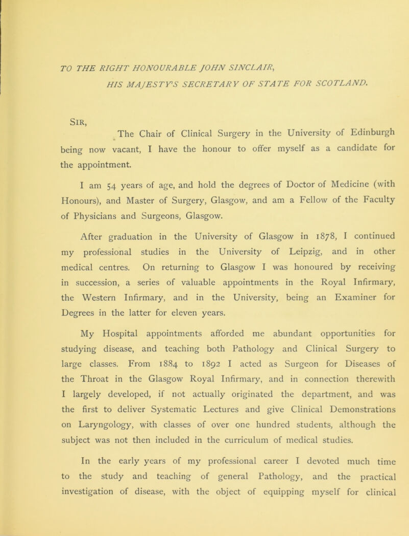 TO THE RIGHT HONOURABLE JOHN SINCLAIR, HIS MAJESTY’S SECRETARY OF STATE FOR SCOTLAND. Sir, The Chair of Clinical Surgery in the University of Edinburgh being now vacant, I have the honour to offer myself as a candidate for the appointment. I am 54 years of age, and hold the degrees of Doctor of Medicine (with Honours), and Master of Surgery, Glasgow, and am a Fellow of the Faculty of Physicians and Surgeons, Glasgow. After graduation in the University of Glasgow in 1878, I continued my professional studies in the University of Feipzig, and in other medical centres. On returning to Glasgow I was honoured by receiving in succession, a series of valuable appointments in the Royal Infirmary, the Western Infirmary, and in the University, being an Examiner for Degrees in the latter for eleven years. My Hospital appointments afforded me abundant opportunities for studying disease, and teaching both Pathology and Clinical Surgery to large classes. From 1884 to 1892 I acted as Surgeon for Diseases of the Throat in the Glasgow Royal Infirmary, and in connection therewith I largely developed, if not actually originated the department, and was the first to deliver Systematic Lectures and give Clinical Demonstrations on Laryngology, with classes of over one hundred students, although the subject was not then included in the curriculum of medical studies. In the early years of my professional career I devoted much time to the study and teaching of general Pathology, and the practical investigation of disease, with the object of equipping myself for clinical