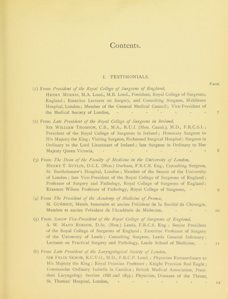 Contents. I. TESTIMONIALS. (1) From President of the Royal College of Surgeons of England, Henry Morris, M.A. Lond., M.B. Lond., President, Royal College of Surgeons, England ; Emeritus Lecturer on Surgery, and Consulting Surgeon, Middlesex Hospital, London; Member of the General Medical Council; Vice-President of the Medical Society of London, ------- (2) From Late President of the Royal College of Surgeons hi Ireland, Sir William Thomson, C.B., M.A., R.U.I. (Hon. Causa.), M.D., F.R.C.S.I.; President of the Royal College of Surgeons in Ireland ; Honorary Surgeon to His Majesty the King; Visiting Surgeon, Richmond Surgical Hospital; Surgeon in Ordinary to the Lord Lieutenant of Ireland; late Surgeon in Ordinary to Her Majesty Queen Victoria, -------- (3) From The Dean of the Faculty of Medicine in the University of London, Henry T. Butlin, D.C.L (Hon.) Durham, F.R.C.S. Eng., Consulting Surgeon, St. Bartholomew’s Hospital, London ; Member of the Senate of the University of London ; late Vice-President of the Royal College of Surgeons of England ; Professor of Surgery and Pathology, Royal College of Surgeons of England ; Erasmus Wilson Professor of Pathology, Royal College of Surgeons, - (4) From The President of the A cademy of Medicine of France, M. Gueniot, Memb. honoraire et ancien President de la Societe de Chirurgie, Membre et ancien President de l’Academie de Medecine, (5) From Senior Vice-President of the Royal College of Surgeons of England, A. W. Mayo Robson, D.Sc. (Hon.) Leeds, F.R.C.S. Eng. ; Senior President of the Royal College of Surgeons of England ; Emeritus Professor of Surgery of the University of Leeds ; Consulting Surgeon, Leeds General Infirmary ; Lecturer on Practical Surgery and Pathology, Leeds School of Medicine, (6) From Late President of the Laryngological Society of London, Sir Felix Semon, K.C.V.O., M.D., F.R.C.P. Lond. ; Physician Extraordinary to His Majesty the King ; Royal Prussian Professor ; Knight Prussian Red Eagle ; Commander Ordinary Isabella la Catolica ; British Medical Association, Presi- dent Laryngology Section 1888 and 1895 > Physician, Diseases of the Throat, St. Thomas’ Hospital, London, Page 7 8 9 10 12