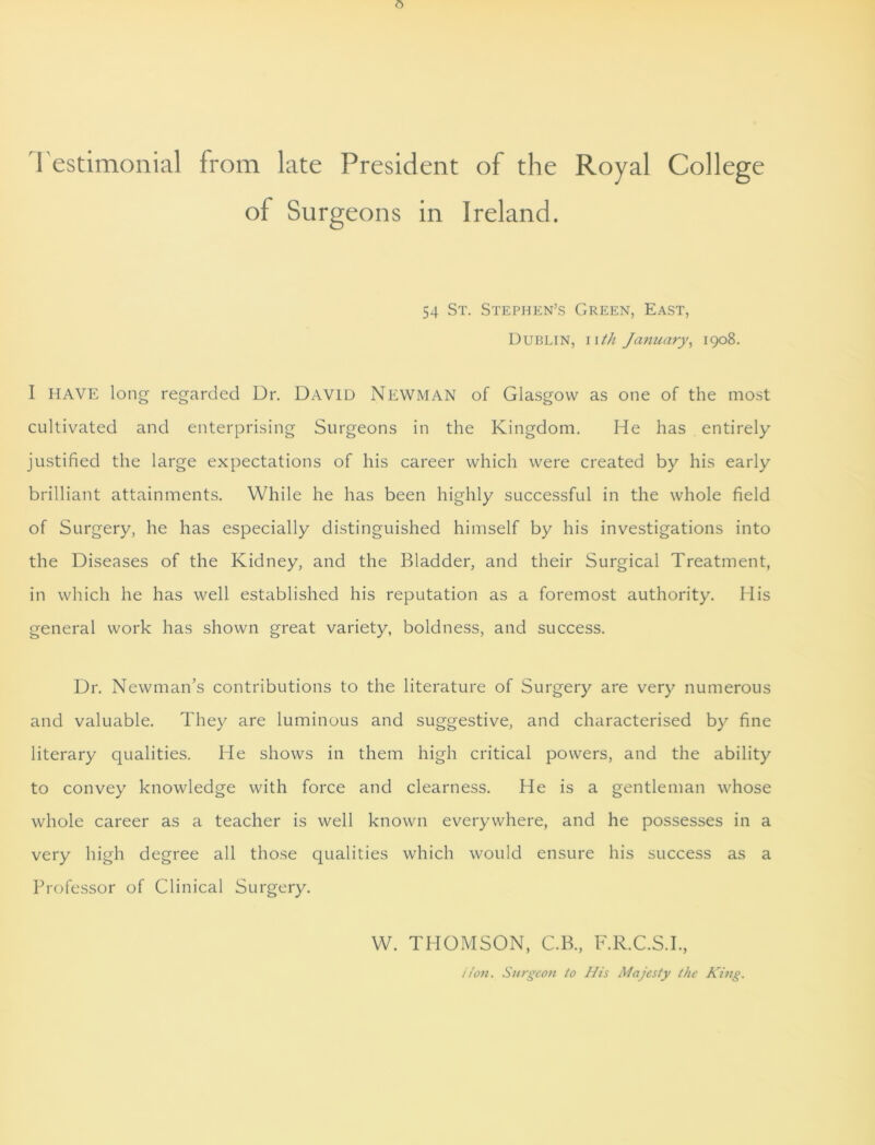 Testimonial from late President of the Royal College of Surgeons in Ireland. 54 St. Stephen’s Green, East, Dublin, iith January, 1908. I HAVE long regarded Dr. David NEWMAN of Glasgow as one of the most cultivated and enterprising Surgeons in the Kingdom. He has entirely justified the large expectations of his career which were created by his early brilliant attainments. While he has been highly successful in the whole field of Surgery, he has especially distinguished himself by his investigations into the Diseases of the Kidney, and the Bladder, and their Surgical Treatment, in which he has well established his reputation as a foremost authority. His general work has shown great variety, boldness, and success. Dr. Newman’s contributions to the literature of Surgery are very numerous and valuable. They are luminous and suggestive, and characterised by fine literary qualities. He shows in them high critical powers, and the ability to convey knowledge with force and clearness. He is a gentleman whose whole career as a teacher is well known everywhere, and he possesses in a very high degree all those qualities which would ensure his success as a Professor of Clinical Surgery. W. THOMSON, C.B., F.R.C.S.I., i/on. Surgeon to His Majesty the King.