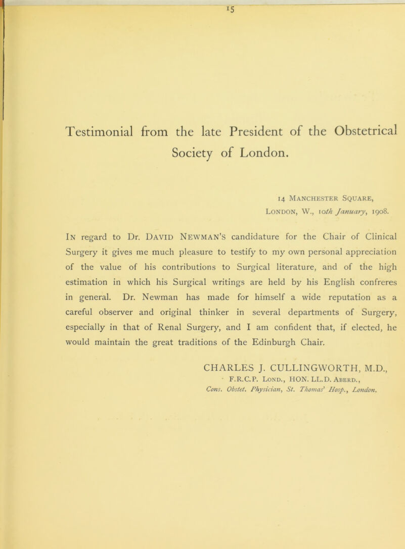 Testimonial from the late President of the Obstetrical Society of London. 14 Manchester Square, London, W., 10th January, 1908. In regard to Dr. David Newman’s candidature for the Chair of Clinical Surgery it gives me much pleasure to testify to my own personal appreciation of the value of his contributions to Surgical literature, and of the high estimation in which his Surgical writings are held by his English confreres in general. Dr. Newman has made for himself a wide reputation as a careful observer and original thinker in several departments of Surgery, especially in that of Renal Surgery, and I am confident that, if elected, he would maintain the great traditions of the Edinburgh Chair. CHARLES J. CULLINGWORTH, M.D., ' F.R.C.P. Lond., HON. LL.D. Aberd., Cons. Obstet. Physician, St. Thomas' Hosp., London.