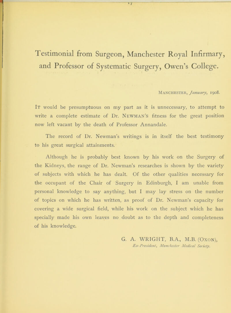 Testimonial from Surgeon, Manchester Royal Infirmary, and Professor of Systematic Surgery, Owen’s College. Manchester, January, 1908. It would be presumptuous on my part as it is unnecessary, to attempt to write a complete estimate of Dr. Newman’s fitness for the great position now left vacant by the death of Professor Annandale. The record of Dr. Newman’s writings is in itself the best testimony to his great surgical attainments. Although he is probably best known by his work on the Surgery of the Kidneys, the range of Dr. Newman’s researches is shown by the variety of subjects with which he has dealt. Of the other qualities necessary for the occupant of the Chair of Surgery in Edinburgh, I am unable from personal knowledge to say anything, but I may lay stress on the number of topics on which he has written, as proof of Dr. Newman’s capacity for covering a wide surgical field, while his work on the subject which he has specially made his own leaves no doubt as to the depth and completeness of his knowledge. G. A. WRIGHT, B.A., M.B. (Oxon), Ex-President, Manchester Medical Society.