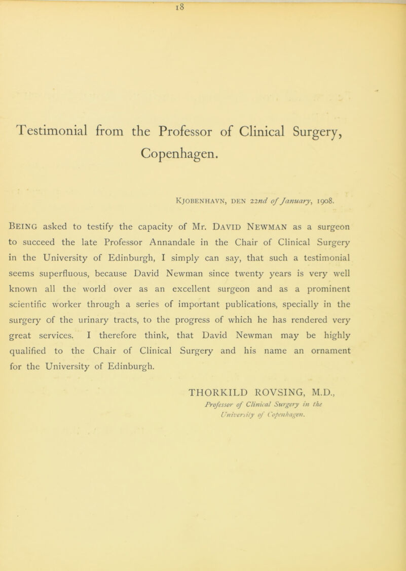 Testimonial from the Professor of Clinical Surgery, Copenhagen. Kjobenhavn, den 22nd of January, 1908. Being asked to testify the capacity of Mr. David Newman as a surgeon to succeed the late Professor Annandale in the Chair of Clinical Surgery in the University of Edinburgh, I simply can say, that such a testimonial seems superfluous, because David Newman since twenty years is very well known all the world over as an excellent surgeon and as a prominent scientific worker through a series of important publications, specially in the surgery of the urinary tracts, to the progress of which he has rendered very great services. I therefore think, that David Newman may be highly qualified to the Chair of Clinical Surgery and his name an ornament for the University of Edinburgh. THORKILD ROVSING, M.D., Professor of Clinical Surgery in the University of Copenhagen.