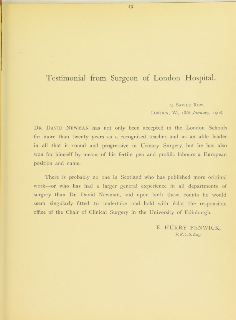 *9 Testimonial from Surgeon of London Hospital. 14 Savile Row, London, W., iStk January, 1908. Dr. David Newman has not only been accepted in the London Schools for more than twenty years as a recognised teacher and as an able leader in all that is sound and progressive in Urinary Surgery, but he has also won for himself by means of his fertile pen and prolific labours a European position and name. There is probably no one in Scotland who has published more original work—or who has had a larger general experience in all departments of surgery than Dr. David Newman, and upon both these counts he would seem singularly fitted to undertake and hold with eclat the responsible office of the Chair of Clinical Surgery in the University of Edinburgh. E. HURRY FENWICK, F.R. C.S.Eng.