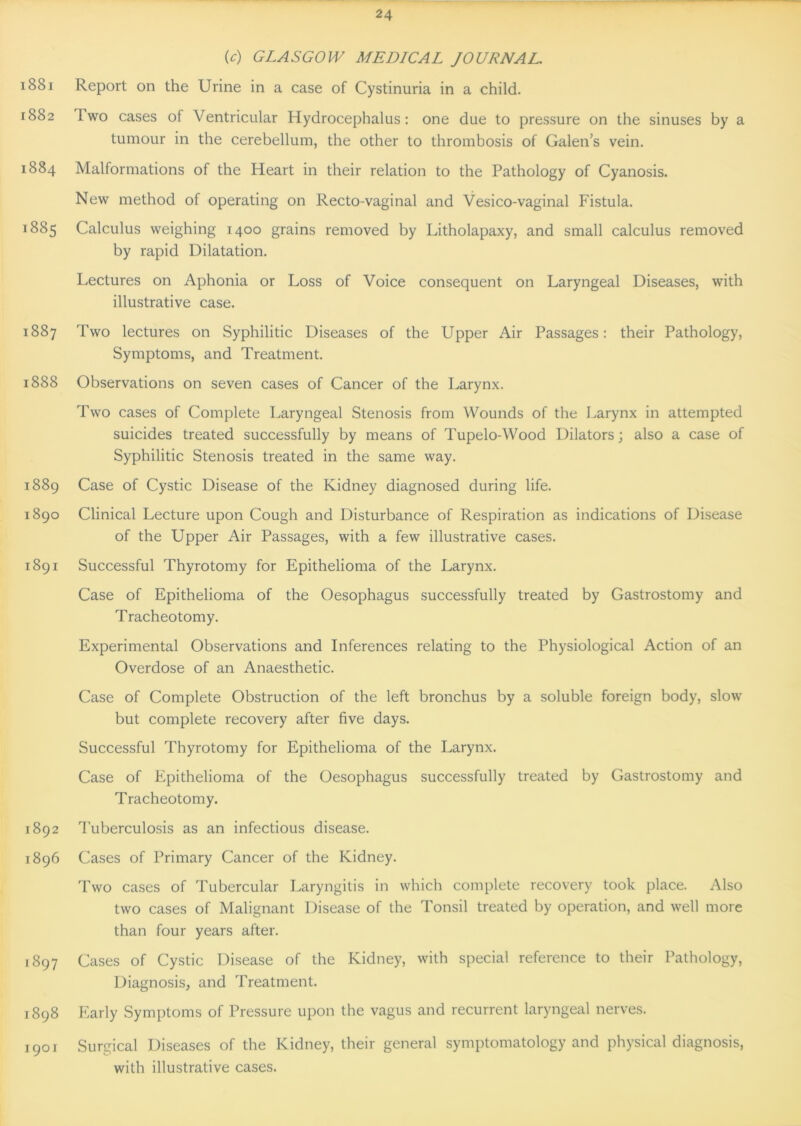 (c) GLASGOW MEDICAL JOURNAL. 1881 Report on the Urine in a case of Cystinuria in a child. 1882 Iwo cases of Ventricular Hydrocephalus: one due to pressure on the sinuses by a tumour in the cerebellum, the other to thrombosis of Galen’s vein. 1884 Malformations of the Heart in their relation to the Pathology of Cyanosis. New method of operating on Recto-vaginal and Vesico-vaginal Fistula. 1885 Calculus weighing 1400 grains removed by Litholapaxy, and small calculus removed by rapid Dilatation. Lectures on Aphonia or Loss of Voice consequent on Laryngeal Diseases, with illustrative case. 1887 Two lectures on Syphilitic Diseases of the Upper Air Passages: their Pathology, Symptoms, and Treatment. 1888 Observations on seven cases of Cancer of the Larynx. Two cases of Complete Laryngeal Stenosis from Wounds of the Larynx in attempted suicides treated successfully by means of Tupelo-Wood Dilators; also a case of Syphilitic Stenosis treated in the same way. 1889 Case of Cystic Disease of the Kidney diagnosed during life. 1890 Clinical Lecture upon Cough and Disturbance of Respiration as indications of Disease of the Upper Air Passages, with a few illustrative cases. 1891 Successful Thyrotomy for Epithelioma of the Larynx. Case of Epithelioma of the Oesophagus successfully treated by Gastrostomy and Tracheotomy. Experimental Observations and Inferences relating to the Physiological Action of an Overdose of an Anaesthetic. Case of Complete Obstruction of the left bronchus by a soluble foreign body, slow but complete recovery after five days. Successful Thyrotomy for Epithelioma of the Larynx. Case of Epithelioma of the Oesophagus successfully treated by Gastrostomy and Tracheotomy. 1892 Tuberculosis as an infectious disease. 1896 Cases of Primary Cancer of the Kidney. Two cases of Tubercular Laryngitis in which complete recovery took place. Also two cases of Malignant Disease of the Tonsil treated by operation, and well more than four years after. 1897 Cases of Cystic Disease of the Kidney, with special reference to their Pathology, Diagnosis, and Treatment. 1898 Early Symptoms of Pressure upon the vagus and recurrent laryngeal nerves. 1901 Surgical Diseases of the Kidney, their general symptomatology and physical diagnosis, with illustrative cases.