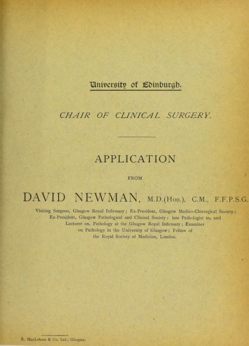 Tnniverettip of JEMnburab. CHAIR OF CLINICAL SURGERY. ' \ ■ APPLICATION FROM DAVID NEWMAN, m.d.(Ho.i.), c.m., f.f.p.s.g. Visiting Surgeon, Glasgow Royal Infirmary ; Ex-President, Glasgow Medico-Chirurgical Society; Ex-President, Glasgow Pathological and Clinical Society; late Pathologist to,- and Lecturer on, Pathology at the Glasgow Royal Infirmary ; Examiner on Pathology in the University of Glasgow; Fellow of the Royal Society of Medicine, London. \ ft. MacLehose & Co. Ltd., Glasgowi