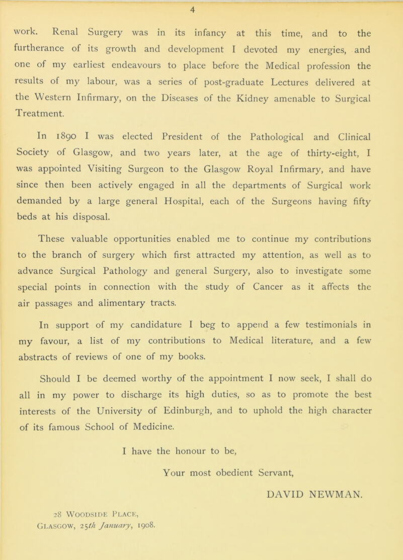 work. Renal Surgery was in its infancy at this time, and to the furtherance of its growth and development I devoted my energies, and one of my earliest endeavours to place before the Medical profession the results of my labour, was a series of post-graduate Lectures delivered at the Western Infirmary, on the Diseases of the Kidney amenable to Surgical Treatment. In 1890 I was elected President of the Pathological and Clinical Society of Glasgow, and two years later, at the age of thirty-eight, I was appointed Visiting Surgeon to the Glasgow Royal Infirmary, and have since then been actively engaged in all the departments of Surgical work demanded by a large general Hospital, each of the Surgeons having fifty beds at his disposal. These valuable opportunities enabled me to continue my contributions to the branch of surgery which first attracted my attention, as well as to advance Surgical Pathology and general Surgery, also to investigate some special points in connection with the study of Cancer as it affects the air passages and alimentary tracts. In support of my candidature I beg to append a few testimonials in my favour, a list of my contributions to Medical literature, and a few abstracts of reviews of one of my books. Should I be deemed worthy of the appointment I now seek, I shall do all in my power to discharge its high duties, so as to promote the best interests of the University of Edinburgh, and to uphold the high character of its famous School of Medicine. I have the honour to be, Your most obedient Servant, DAVID NEWMAN. 28 Woodside Place, Glasgow, 25th January, 1908.