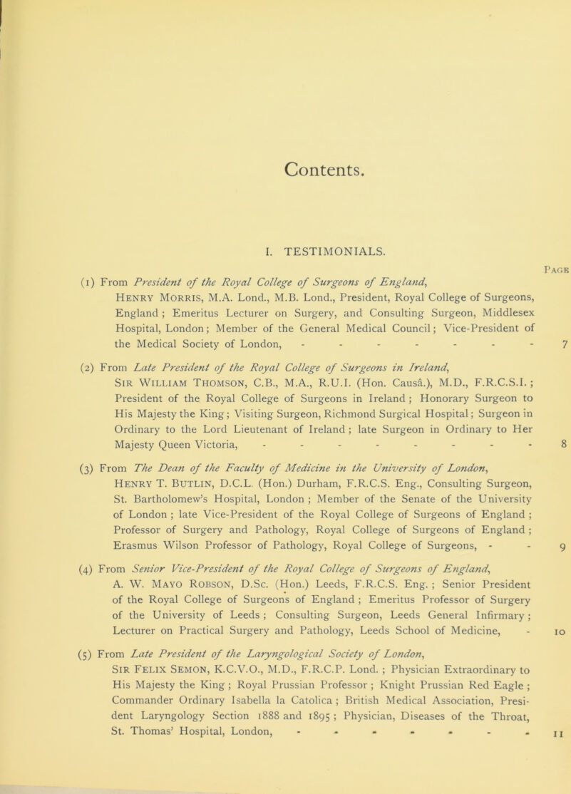 Contents. I. TESTIMONIALS. (1) From President of the Royal College of Surgeons of England, Henry Morris, M.A. Lond., M.B. Lond., President, Royal College of Surgeons, England ; Emeritus Lecturer on Surgery, and Consulting Surgeon, Middlesex Hospital, London; Member of the General Medical Council; Vice-President of the Medical Society of London, ------- (2) From Late President of the Royal College of Surgeons in Ireland', Sir William Thomson, C.B., M.A., R.U.I. (Hon. Causa.), M.D., F.R.C.S.I.; President of the Royal College of Surgeons in Ireland ; Honorary Surgeon to His Majesty the King; Visiting Surgeon, Richmond Surgical Hospital; Surgeon in Ordinary to the Lord Lieutenant of Ireland ; late Surgeon in Ordinary to Her Majesty Queen Victoria, -------- (3) From The Dean of the Faculty of Medicine in the University of Lotidon, Henry T. Butlin, D.C.L. (Hon.) Durham, F.R.C.S. Eng., Consulting Surgeon, St. Bartholomew’s Hospital, London ; Member of the Senate of the University of London ; late Vice-President of the Royal College of Surgeons of England ; Professor of Surgery and Pathology, Royal College of Surgeons of England ; Erasmus Wilson Professor of Pathology, Royal College of Surgeons, - (4) From Senior Vice-President of the Royal College of Surgeons of England\ A. W. Mayo Robson, D.Sc. (Hon.) Leeds, F.R.C.S. Eng. ; Senior President of the Royal College of Surgeons of England ; Emeritus Professor of Surgery of the University of Leeds ; Consulting Surgeon, Leeds General Infirmary; Lecturer on Practical Surgery and Pathology, Leeds School of Medicine, (5) From Late President of the Laryngological Society of London, Sir Felix Semon, K.C.V.O., M.D., F.R.C.P. Lond. ; Physician Extraordinary to His Majesty the King ; Royal Prussian Professor ; Knight Prussian Red Eagle ; Commander Ordinary Isabella la Catolica ; British Medical Association, Presi- dent Laryngology Section 1888 and 1895 ; Physician, Diseases of the Throat, St. Thomas’ Hospital, London, .......