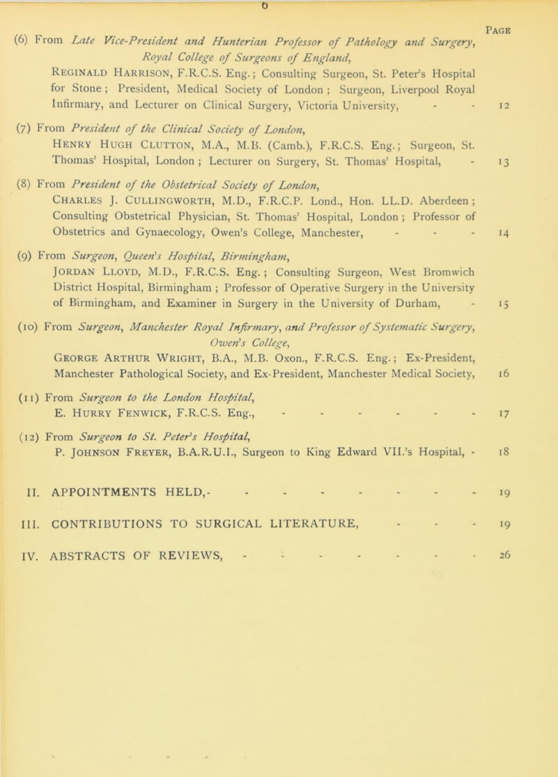 0 Page (6) From Late Vice-President and Hunterian Professor of Pathology and Surgery, Royal College of Surgeons of England, Reginald Harrison, F.R.C.S. Eng.; Consulting Surgeon, St. Peter’s Hospital for Stone ; President, Medical Society of London ; Surgeon, Liverpool Royal Infirmary, and Lecturer on Clinical Surgery, Victoria University, - - 12 (7) From President of the Clinical Society of London, Henry Hugh Clutton, M.A., M.B. (Camb.), F.R.C.S. Eng.; Surgeon, St. Thomas’ Hospital, London ; Lecturer on Surgery, St. Thomas’ Hospital, - 13 (8) From President of the Obstetrical Society of London, Charles J. Cullingworth, M.D., F.R.C.P. Lond., Hon. LL.D. Aberdeen; Consulting Obstetrical Physician, St. Thomas’ Hospital, London ; Professor of Obstetrics and Gynaecology, Owen’s College, Manchester, - - - 14 (9) From Surgeon, Queen's Hospital, Birmingham, Jordan Lloyd, M.D., F.R.C.S. Eng. ; Consulting Surgeon, West Bromwich District Hospital, Birmingham ; Professor of Operative Surgery in the University of Birmingham, and Examiner in Surgery in the University of Durham, - 15 (10) From Surgeon, Manchester Royal Infirmary, and Professor of Systematic Surgery, Owen's College, George Arthur Wright, B.A., M.B. Oxon., F.R.C.S. Eng.; Ex-President, Manchester Pathological Society, and Ex-President, Manchester Medical Society, 16 (11) From Surgeon to the London Hospital, E. Hurry Fenwick, F.R.C.S. Eng., ------ 17 (12) From Surgeon to St. Peter's Hospital, P. Johnson Freyer, B.A.R.U.I., Surgeon to King Edward VII.’s Hospital, - 18 II. APPOINTMENTS HELD,- ------- i9 III. CONTRIBUTIONS TO SURGICAL LITERATURE, ... 19 IV. ABSTRACTS OF REVIEWS, 26