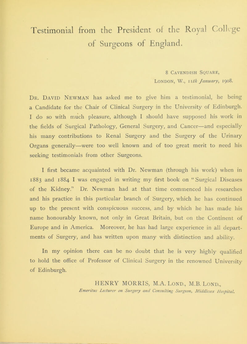 Testimonial from the President of the Royal College of Surgeons of England. 8 Cavendish Square, LONDON, W., nth January, 1908. Dr. David Newman has asked me to give him a testimonial, he being a Candidate for the Chair of Clinical Surgery in the University of Edinburgh. I do so with much pleasure, although I should have supposed his work in the fields of Surgical Pathology, General Surgery, and Cancer—and especially his many contributions to Renal Surgery and the Surgery of the Urinary Organs generally—were too well known and of too great merit to need his seeking testimonials from other Surgeons. I first became acquainted with Dr. Newman (through his work) when in 1883 and 1884 I was engaged in writing my first book on “Surgical Diseases of the Kidney.” Dr. Newman had at that time commenced his researches and his practice in this particular branch of Surgery, which he has continued up to the present with conspicuous success, and by which he has made his name honourably known, not only in Great Britain, but on the Continent of Europe and in America. Moreover, he has had large experience in all depart- ments of Surgery, and has written upon many with distinction and ability. In my opinion there can be no doubt that he is very highly qualified to hold the office of Professor of Clinical Surgery in the renowned University of Edinburgh. HENRY MORRIS, M.A. Lond, M.B. Lond., Emeritus Lecturer on Surgery and Consulting Surgeon, Middlesex Hospital.