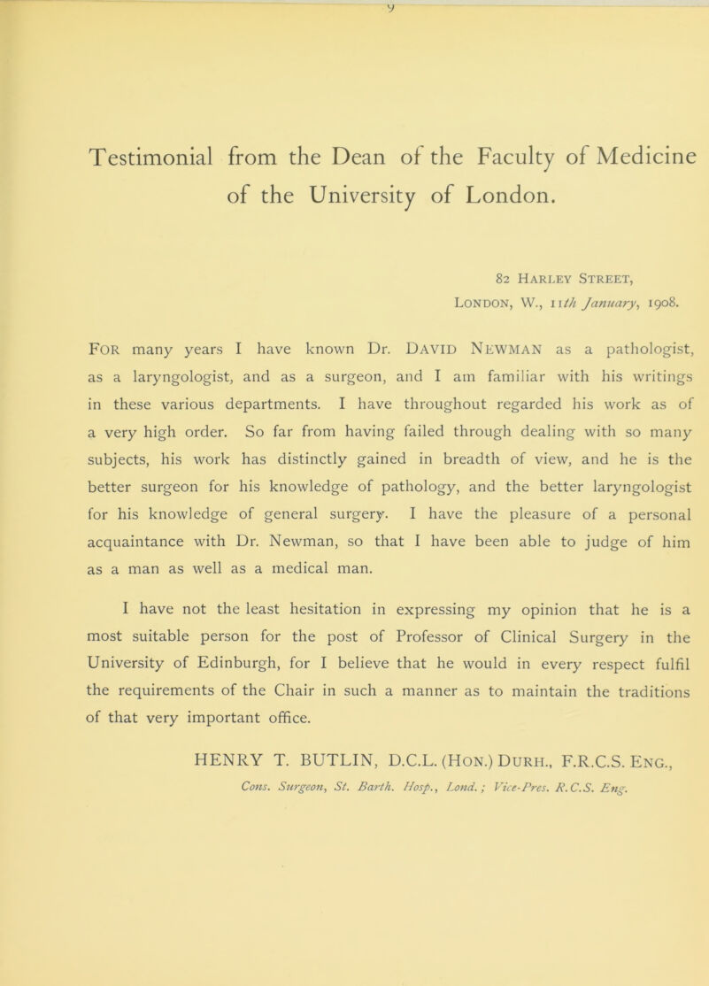 V Testimonial from the Dean of the Faculty of Medicine of the University of London. 82 Harley Street, London, W., nth January, 1908. For many years I have known Dr. David Newman as a pathologist, as a laryngologist, and as a surgeon, and I am familiar with his writings in these various departments. I have throughout regarded his work as of a very high order. So far from having failed through dealing with so many subjects, his work has distinctly gained in breadth of view, and he is the better surgeon for his knowledge of pathology, and the better laryngologist for his knowledge of general surgery. I have the pleasure of a personal acquaintance with Dr. Newman, so that I have been able to judge of him as a man as well as a medical man. I have not the least hesitation in expressing my opinion that he is a most suitable person for the post of Professor of Clinical Surgery in the University of Edinburgh, for I believe that he would in every respect fulfil the requirements of the Chair in such a manner as to maintain the traditions of that very important office. HENRY T. BUTLIN, D.C.L. (Hon.) Durh., F.R.C.S. Eng., Cons. Surgeon, St. Ba?dh. Hosp., Lond.; Vue-Pres. P.C.S. Eng.