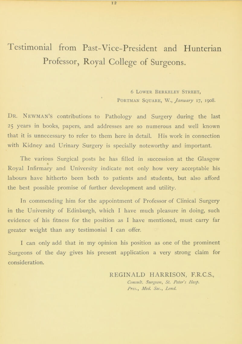 I estimonial from Past-Vice-President and Hunterian Professor, Royal College of Surgeons. 6 Lower Berkeley Street, Portman Square, W., January 17, 1908. Dr. Newman’S contributions to Pathology and Surgery during the last 25 years in books, papers, and addresses are so numerous and well known that it is unnecessary to refer to them here in detail. His work in connection with Kidney and Urinary Surgery is specially noteworthy and important. The various Surgical posts he has filled in succession at the Glasgow Royal Infirmary and University indicate not only how very acceptable his labours have hitherto been both to patients and students, but also afford the best possible promise of further development and utility. In commending him for the appointment of Professor of Clinical Surgery in the University of Edinburgh, which I have much pleasure in doing, such evidence of his fitness for the position as I have mentioned, must carry far greater weight than any testimonial I can offer. I can only add that in my opinion his position as one of the prominent Surgeons of the day gives his present application a very strong claim for consideration. REGINALD HARRISON, F.R.C.S., Consult. Surgeon, St. Peter s Hosp. Pres., Med. Soc., Lend.