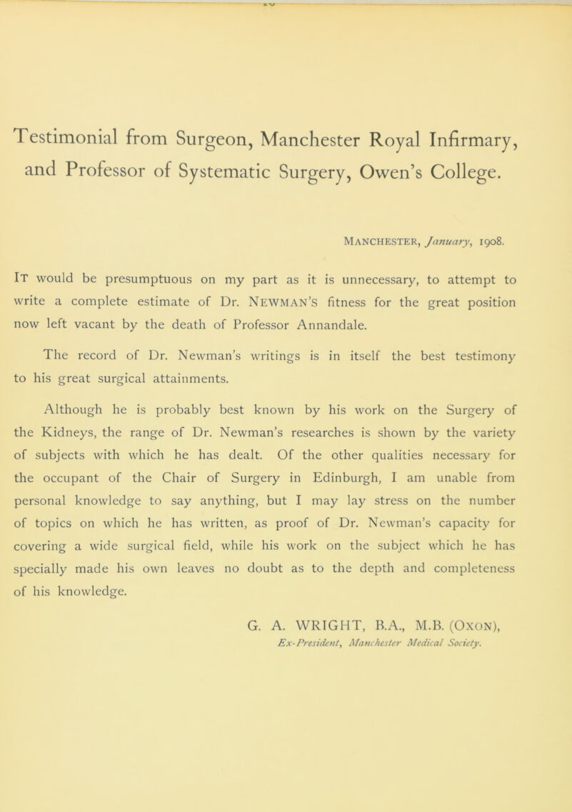 *v Testimonial from Surgeon, Manchester Royal Infirmary, and Professor of Systematic Surgery, Owen’s College. Manchester, January, 1908. It would be presumptuous on my part as it is unnecessary, to attempt to write a complete estimate of Dr. Newman’s fitness for the great position now left vacant by the death of Professor Annandale. The record of Dr. Newman’s writings is in itself the best testimony to his great surgical attainments. Although he is probably best known by his work on the Surgery of the Kidneys, the range of Dr. Newman’s researches is shown by the variety of subjects with which he has dealt. Of the other qualities necessary for the occupant of the Chair of Surgery in Edinburgh, I am unable from personal knowledge to say anything, but I may lay stress on the number of topics on which he has written, as proof of Dr. Newman’s capacity for covering a wide surgical field, while his work on the subject which he has specially made his own leaves no doubt as to the depth and completeness of his knowledge. G. A. WRIGHT, B.A., M.B. (Oxon), Ex- President, Manchester Medical Society.